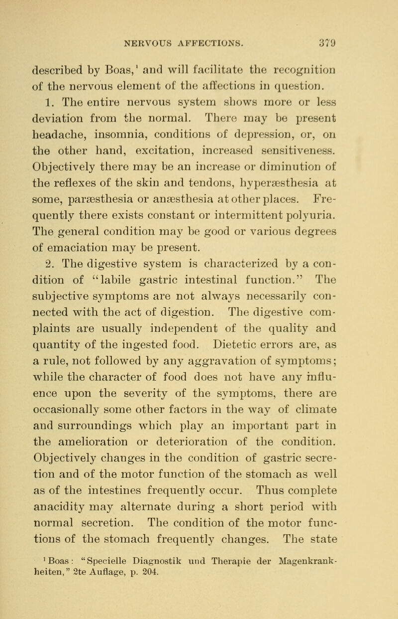 described by Boas,1 and will facilitate the recognition of the nervous element of the affections in question. 1. The entire nervous system shows more or less deviation from the normal. There may be present headache, insomnia, conditions of depression, or, on the other hand, excitation, increased sensitiveness. Objectively there may be an increase or diminution of the reflexes of the skin and tendons, hyperesthesia at some, paresthesia or anesthesia at other places. Fre- quently there exists constant or intermittent polyuria. The general condition may be good or various degrees of emaciation may be present. 2. The digestive system is characterized by a con- dition of labile gastric intestinal function. The subjective symptoms are not always necessarily con- nected with the act of digestion. The digestive com- plaints are usually independent of the quality and quantity of the ingested food. Dietetic errors are, as a rule, not followed by any aggravation of symptoms; while the character of food does not have any influ- ence upon the severity of the symptoms, there are occasionally some other factors in the way of climate and surroundings which play an important part in the amelioration or deterioration of the condition. Objectively changes in the condition of gastric secre- tion and of the motor function of the stomach as well as of the intestines frequently occur. Thus complete anacidity may alternate during a short period with normal secretion. The condition of the motor func- tions of the stomach frequently changes. The state 1 Boas: Specielle Diagnostik und Therapie der Magenkrank- heiten, 2te Auflage, p. 204.