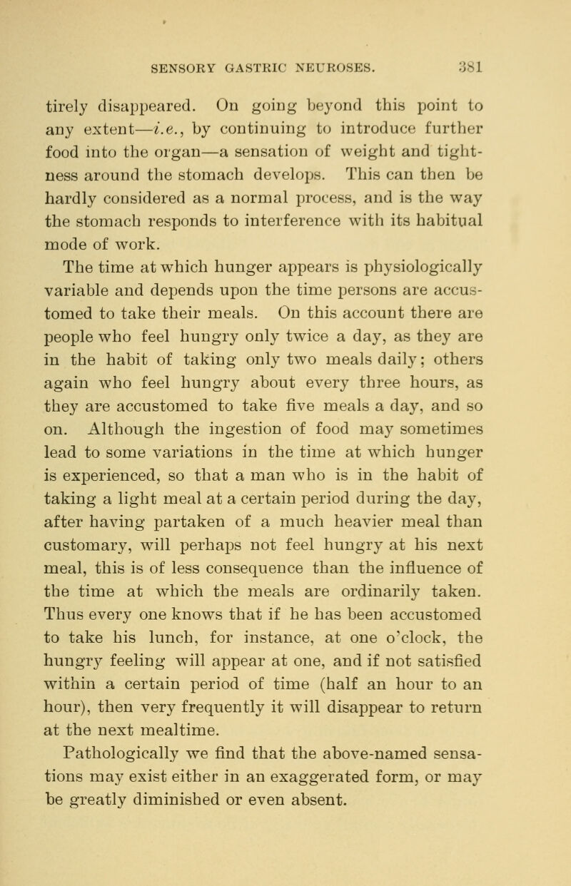 tirely disappeared. On going beyond this point to any extent—i.e., by continuing to introduce further food into the organ—a sensation of weight and tight- ness around the stomach develops. This can then be hardly considered as a normal process, and is the way the stomach responds to interference with its habitual mode of work. The time at which hunger appears is physiologically variable and depends upon the time persons are accus- tomed to take their meals. On this account there are people who feel hungry only twice a day, as they are in the habit of taking only two meals daily: others again who feel hungry about every three hours, as they are accustomed to take five meals a day, and so on. Although the ingestion of food may sometimes lead to some variations in the time at which hunger is experienced, so that a man who is in the habit of taking a light meal at a certain period during the day, after having partaken of a much heavier meal than customary, will perhaps not feel hungry at his next meal, this is of less consequence than the influence of the time at which the meals are ordinarily taken. Thus every one knows that if he has been accustomed to take his lunch, for instance, at one o'clock, the hungry feeling will appear at one, and if not satisfied within a certain period of time (half an hour to an hour), then very frequently it will disappear to return at the next mealtime. Pathologically we find that the above-named sensa- tions may exist either in an exaggerated form, or may be greatly diminished or even absent.