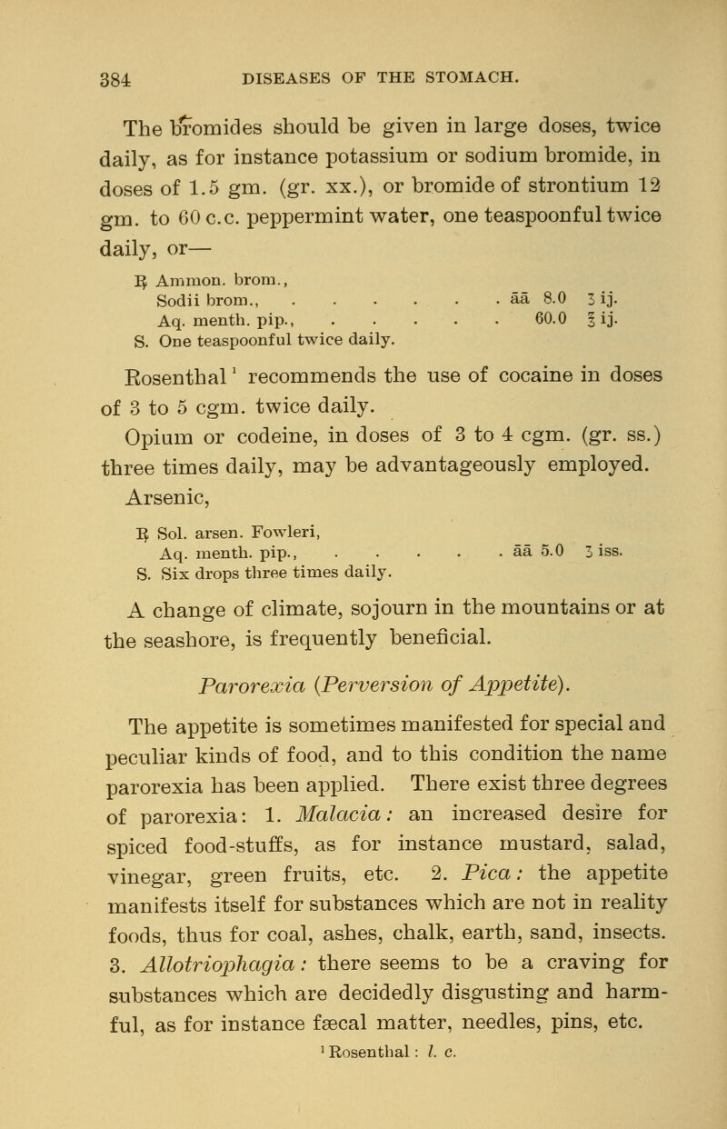 The bromides should be given in large doses, twice daily, as for instance potassium or sodium bromide, in doses of 1.5 gm. (gr. xx.), or bromide of strontium 12 gm. to 60 c.c. peppermint water, one teaspoonful twice daily, or— i^ Aramon. brom., Sodii brom., aa 8.0 3 ij. Aq. naenth. pip., 60.0 § ij. S. One teaspoonful twice daily. Eosenthal2 recommends the use of cocaine in doses of 3 to 5 cgm. twice daily. Opium or codeine, in doses of 3 to 4 cgm. (gr. ss.) three times daily, may be advantageously employed. Arsenic, I£ Sol. arsen. Fowleri, Aq. menth. pip., aa 5.0 3 iss. S. Six drops three times daily. A change of climate, sojourn in the mountains or at the seashore, is frequently beneficial. Parorexia (Perversion of Appetite). The appetite is sometimes manifested for special and peculiar kinds of food, and to this condition the name parorexia has been applied. There exist three degrees of parorexia: 1. Malacia: an increased desire for spiced food-stuffs, as for instance mustard, salad, vinegar, green fruits, etc. 2. Pica: the appetite manifests itself for substances which are not in reality foods, thus for coal, ashes, chalk, earth, sand, insects. 3. Allotriophagia: there seems to be a craving for substances which are decidedly disgusting and harm- ful, as for instance fsecal matter, needles, pins, etc. 1 Rosenthal: I. c.