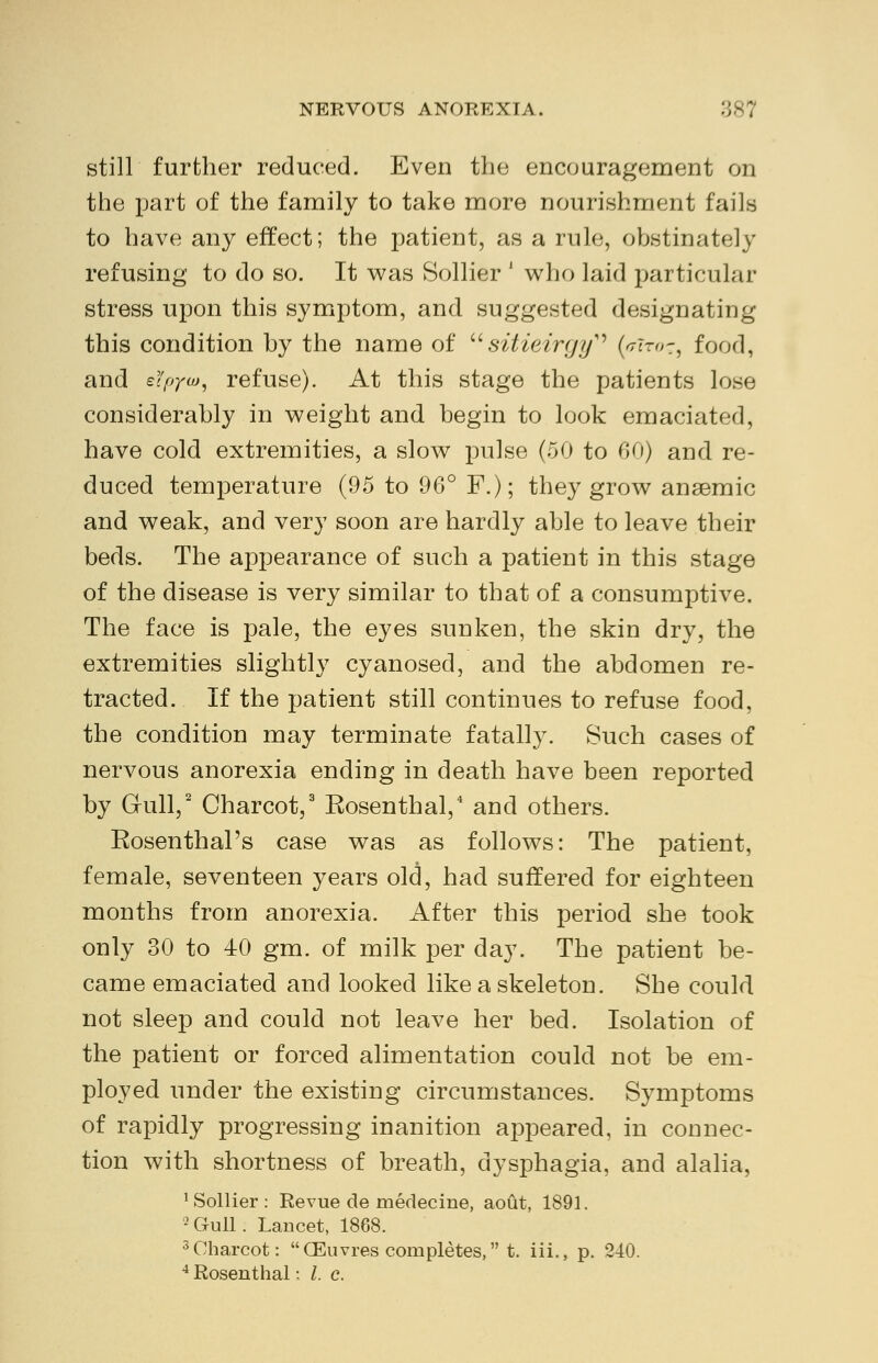 still further reduced. Even the encouragement on the part of the family to take more nourishment fails to have any effect; the patient, as a rule, obstinately refusing to do so. It was Sollier J who laid particular stress upon this symptom, and suggested designating this condition hy the name of sitieirgy^ (v~ir<>z, food, and eYpya*, refuse). At this stage the patients lose considerahly in weight and begin to look emaciated, have cold extremities, a slow pulse (50 to 60) and re- duced temperature (95 to 96° F.); they grow anaemic and weak, and very soon are hardly able to leave their beds. The appearance of such a patient in this stage of the disease is very similar to that of a consumptive. The face is pale, the eyes sunken, the skin dry, the extremities slightly cyanosed, and the abdomen re- tracted. If the patient still continues to refuse food, the condition may terminate fatalty. Such cases of nervous anorexia ending in death have been reported by Gull,2 Charcot,3 Eosenthal,4 and others. Eosenthal's case was as follows: The patient, female, seventeen years old, had suffered for eighteen months from anorexia. After this period she took only 30 to 40 gm. of milk per day. The patient be- came emaciated and looked like a skeleton. She could not sleep and could not leave her bed. Isolation of the patient or forced alimentation could not be em- ployed under the existing circumstances. Symptoms of rapidly progressing inanition appeared, in connec- tion with shortness of breath, dysphagia, and alalia, 1 Sollier: Revue de medecine, aout, 1891. 2Gull. Lancet, 1868. 3 Charcot: CEuvres completes, t. iii., p. 240.