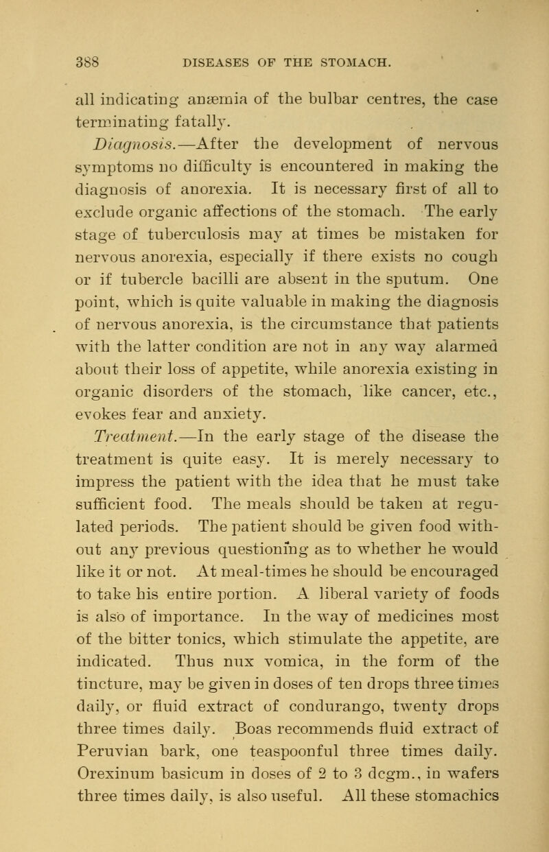 all indicating anaemia of the bulbar centres, the case terminating fatally. Diagnosis.—After the development of nervous symptoms no difficulty is encountered in making the diagnosis of anorexia. It is necessary first of all to exclude organic affections of the stomach. The early stage of tuberculosis may at times be mistaken for nervous anorexia, especially if there exists no cough or if tubercle bacilli are absent in the sputum. One point, which is quite valuable in making the diagnosis of nervous anorexia, is the circumstance that patients with the latter condition are not in any way alarmed about their loss of appetite, while anorexia existing in organic disorders of the stomach, like cancer, etc., evokes fear and anxiety. Treatment.—In the early stage of the disease the treatment is quite easy. It is merely necessary to impress the patient with the idea that he must take sufficient food. The meals should be taken at regu- lated periods. The patient should be given food with- out any previous questioning as to whether he would like it or not. At meal-times he should be encouraged to take his entire portion. A. liberal variety of foods is also of importance. In the way of medicines most of the bitter tonics, which stimulate the appetite, are indicated. Thus nux vomica, in the form of the tincture, may be given in doses of ten drops three times daily, or fluid extract of condurango, twenty drops three times daily. Boas recommends fluid extract of Peruvian bark, one teaspoonful three times daily. Orexinum basicum in doses of 2 to 3 dcgm., in wafers three times daily, is also useful. All these stomachics