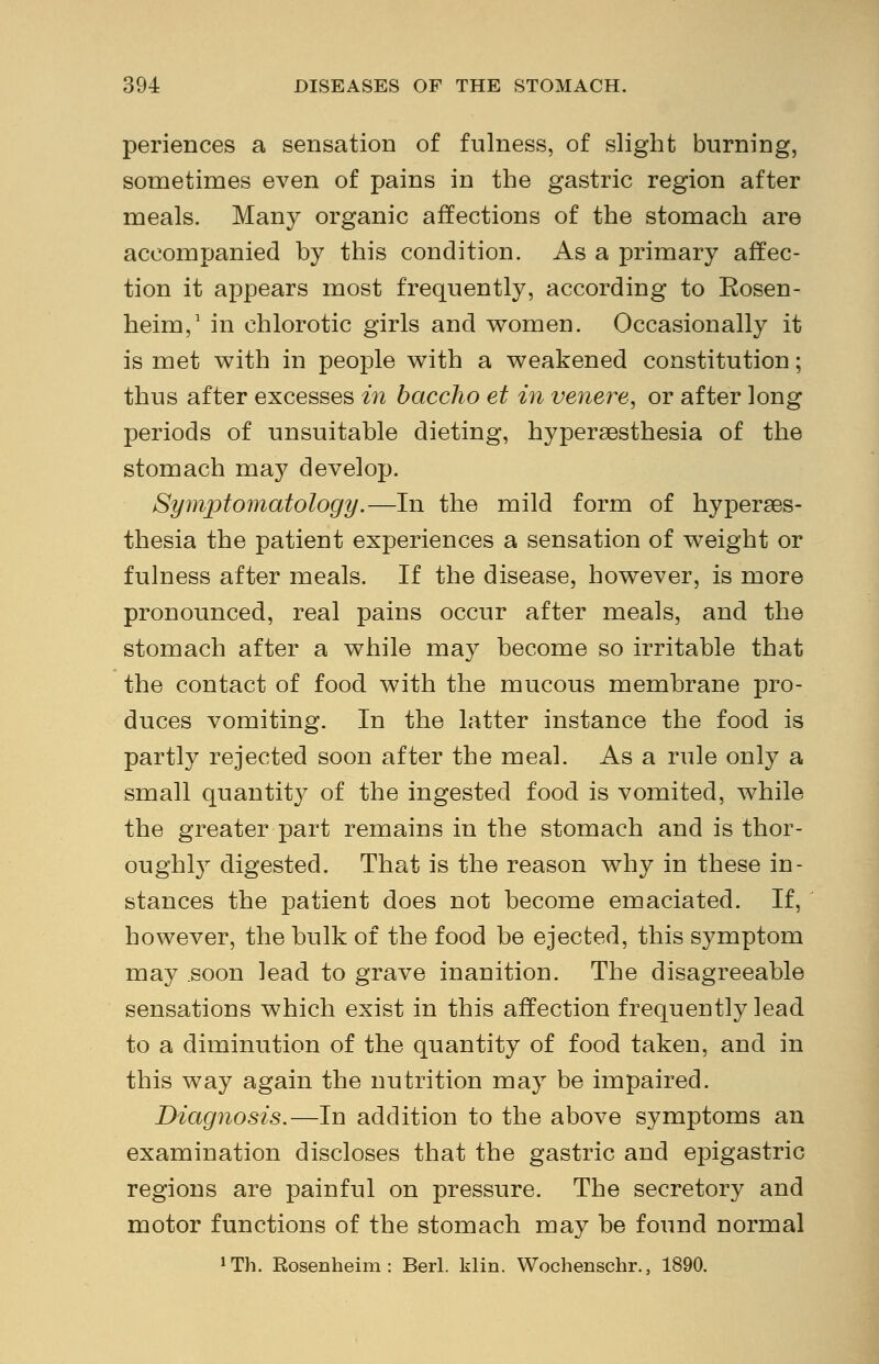 periences a sensation of fulness, of slight burning, sometimes even of pains in the gastric region after meals. Many organic affections of the stomach are accompanied hy this condition. As a primary affec- tion it appears most frequently, according to Eosen- heim,1 in chlorotic girls and women. Occasionally it is met with in people with a weakened constitution; thus after excesses in baccho et in venere, or after long periods of unsuitable dieting, hyperesthesia of the stomach may develop. Symptomatology.—In the mild form of hyperes- thesia the patient experiences a sensation of weight or fulness after meals. If the disease, however, is more pronounced, real pains occur after meals, and the stomach after a while may become so irritable that the contact of food with the mucous membrane pro- duces vomiting. In the latter instance the food is partly rejected soon after the meal. As a rule only a small quantit}^ of the ingested food is vomited, while the greater part remains in the stomach and is thor- oughly digested. That is the reason why in these in- stances the patient does not become emaciated. If, however, the bulk of the food be ejected, this symptom may .soon lead to grave inanition. The disagreeable sensations which exist in this affection frequently lead to a diminution of the quantity of food taken, and in this way again the nutrition may be impaired. Diagnosis.—In addition to the above symptoms an examination discloses that the gastric and epigastric regions are painful on pressure. The secretory and motor functions of the stomach may be found normal irTh. Rosenheim: Berl. klin. Wochenschr., 1890.