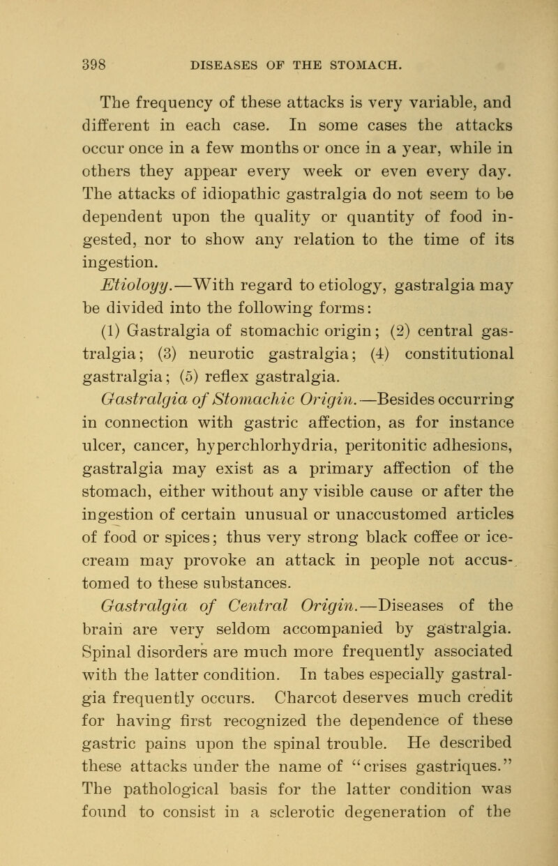 The frequency of these attacks is very variable, and different in each case. In some cases the attacks occur once in a few months or once in a year, while in others they appear every week or even every day. The attacks of idiopathic gastralgia do not seem to be dependent upon the quality or quantity of food in- gested, nor to show any relation to the time of its ingestion. Etioloyy.—With regard to etiology, gastralgia may be divided into the following forms: (1) Gastralgia of stomachic origin; (2) central gas- tralgia; (3) neurotic gastralgia; (4) constitutional gastralgia; (5) reflex gastralgia. Gastralgia of Stomachic Origin.—Besides occurring in connection with gastric affection, as for instance ulcer, cancer, hyperchlorhydria, peritonitic adhesions, gastralgia may exist as a primary affection of the stomach, either without any visible cause or after the ingestion of certain unusual or unaccustomed articles of food or spices; thus very strong black coffee or ice- cream may provoke an attack in people not accus- tomed to these substances. Gastralgia of Central Origin.—Diseases of the brain are very seldom accompanied by gastralgia. Spinal disorders are much more frequently associated with the latter condition. In tabes especially gastral- gia frequently occurs. Charcot deserves much credit for having first recognized the dependence of these gastric pains upon the spinal trouble. He described these attacks under the name of crises gastriques. The pathological basis for the latter condition was found to consist in a sclerotic degeneration of the