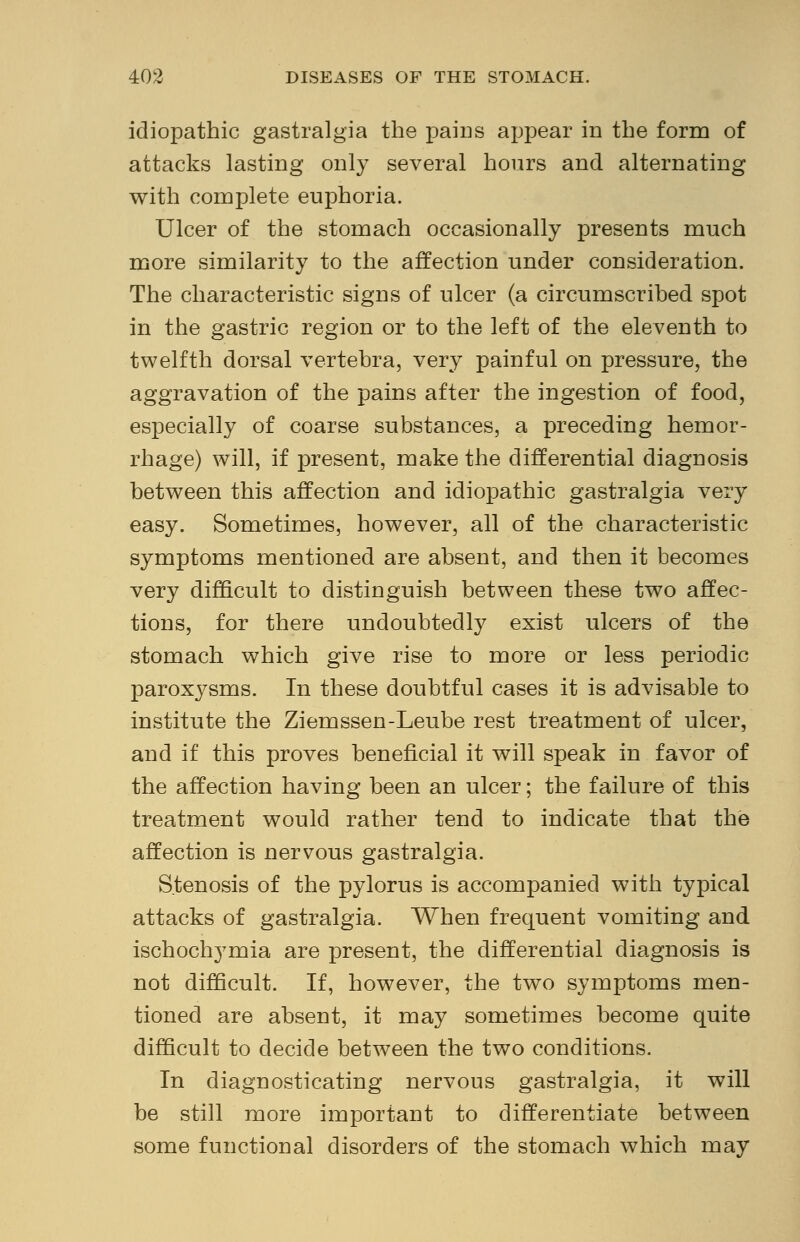 idiopathic gastralgia the pains appear in the form of attacks lasting only several hours and alternating with complete euphoria. Ulcer of the stomach occasionally presents much more similarity to the affection under consideration. The characteristic signs of ulcer (a circumscribed spot in the gastric region or to the left of the eleventh to twelfth dorsal vertebra, very painful on pressure, the aggravation of the pains after the ingestion of food, especially of coarse substances, a preceding hemor- rhage) will, if present, make the differential diagnosis between this affection and idiopathic gastralgia very easy. Sometimes, however, all of the characteristic symptoms mentioned are absent, and then it becomes very difficult to distinguish between these two affec- tions, for there undoubtedly exist ulcers of the stomach which give rise to more or less periodic paroxj^sms. In these doubtful cases it is advisable to institute the Ziemssen-Leube rest treatment of ulcer, and if this proves beneficial it will speak in favor of the affection having been an ulcer; the failure of this treatment would rather tend to indicate that the affection is nervous gastralgia. Stenosis of the pylorus is accompanied with typical attacks of gastralgia. When frequent vomiting and ischochymia are present, the differential diagnosis is not difficult. If, however, the two symptoms men- tioned are absent, it may sometimes become quite difficult to decide between the two conditions. In diagnosticating nervous gastralgia, it will be still more important to differentiate between some functional disorders of the stomach which may