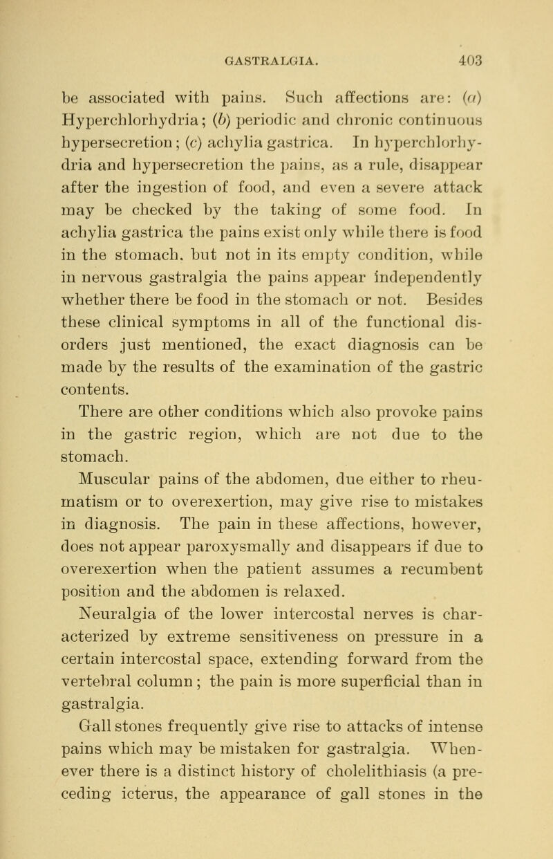 be associated with pains. Such affections are: (a) Hyperchlorhydria; (b) periodic and chronic continuous hypersecretion; (c) achylia gastrica. In hyperchlorhy- dria and hypersecretion the pains, as a rule, disappear after the ingestion of food, and even a severe attack may be checked by the taking of some food. In achylia gastrica the pains exist only while there is food in the stomach, but not in its empty condition, while in nervous gastralgia the pains appear independently whether there be food in the stomach or not. Besides these clinical symptoms in all of the functional dis- orders just mentioned, the exact diagnosis can be made by the results of the examination of the gastric contents. There are other conditions which also provoke pains in the gastric region, which are not due to the stomach. Muscular pains of the abdomen, due either to rheu- matism or to overexertion, may give rise to mistakes in diagnosis. The pain in these affections, however, does not appear paroxysmally and disappears if due to overexertion when the patient assumes a recumbent position and the abdomen is relaxed. Neuralgia of the lower intercostal nerves is char- acterized by extreme sensitiveness on pressure in a certain intercostal space, extending forward from the vertebral column; the pain is more superficial than in gastralgia. Gall stones frequently give rise to attacks of intense pains which may be mistaken for gastralgia. When- ever there is a distinct history of cholelithiasis (a pre- ceding icterus, the appearance of gall stones in the