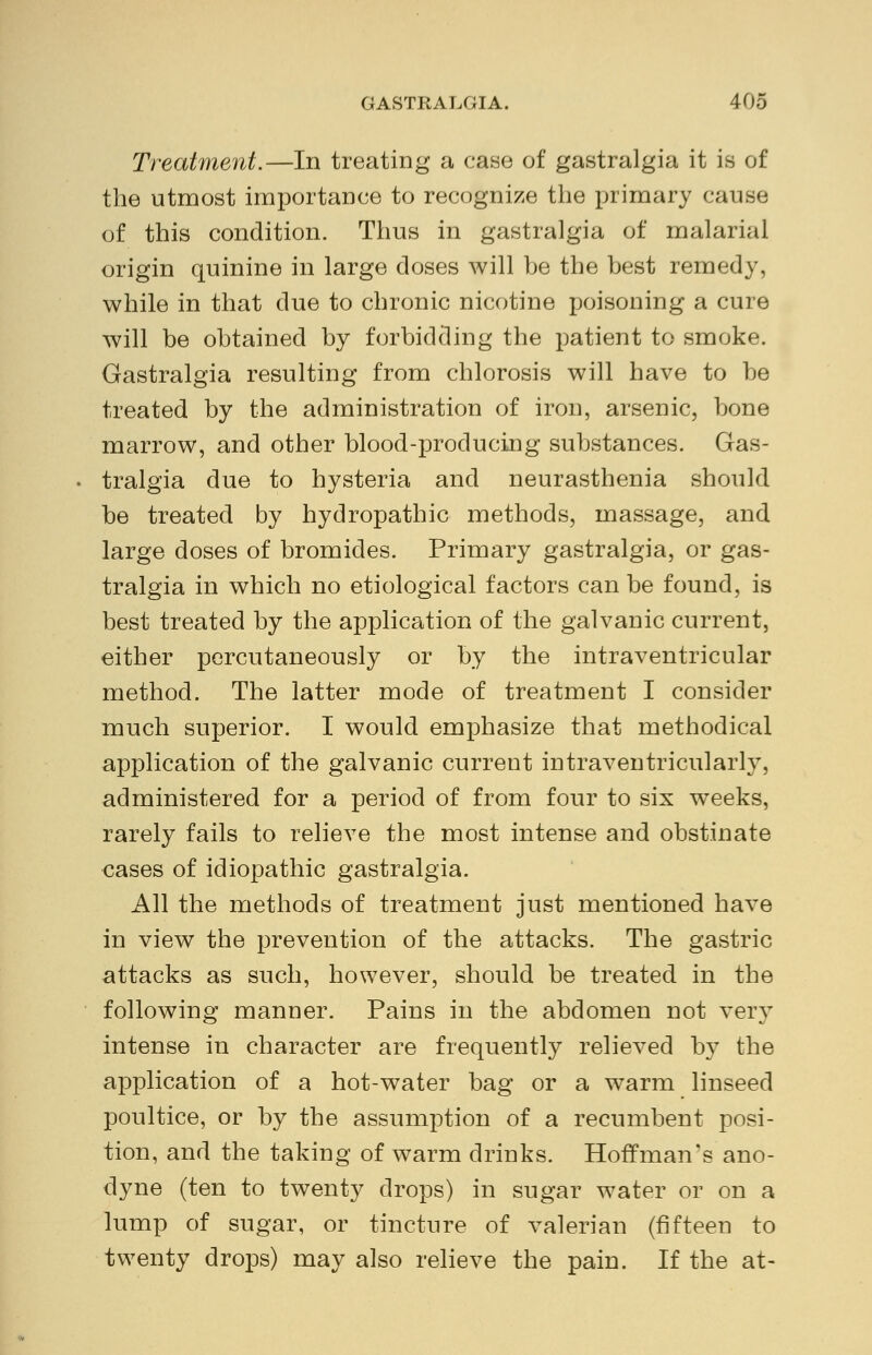 Treatment.—In treating a case of gastralgia it is of the utmost importaDce to recognize the primary cause of this condition. Thus in gastralgia of malarial origin quinine in large doses will be the best remedy, while in that due to chronic nicotine poisoning a cure will be obtained by forbidding the patient to smoke. Gastralgia resulting from chlorosis will have to be treated by the administration of iron, arsenic, bone marrow, and other blood-producing substances. Gas- tralgia due to hysteria and neurasthenia should be treated by hydropathic methods, massage, and large doses of bromides. Primary gastralgia, or gas- tralgia in which no etiological factors can be found, is best treated by the application of the galvanic current, either percutaneously or by the intraventricular method. The latter mode of treatment I consider much superior. I would emphasize that methodical application of the galvanic current intraventricularly, administered for a period of from four to six weeks, rarely fails to relieve the most intense and obstinate cases of idiopathic gastralgia. All the methods of treatment just mentioned have in view the prevention of the attacks. The gastric attacks as such, however, should be treated in the following manner. Pains in the abdomen not very intense in character are frequently relieved by the application of a hot-water bag or a warm linseed poultice, or by the assumption of a recumbent posi- tion, and the taking of warm drinks. Hoffman's ano- dyne (ten to twenty drops) in sugar water or on a lump of sugar, or tincture of valerian (fifteen to twenty drops) may also relieve the pain. If the at-