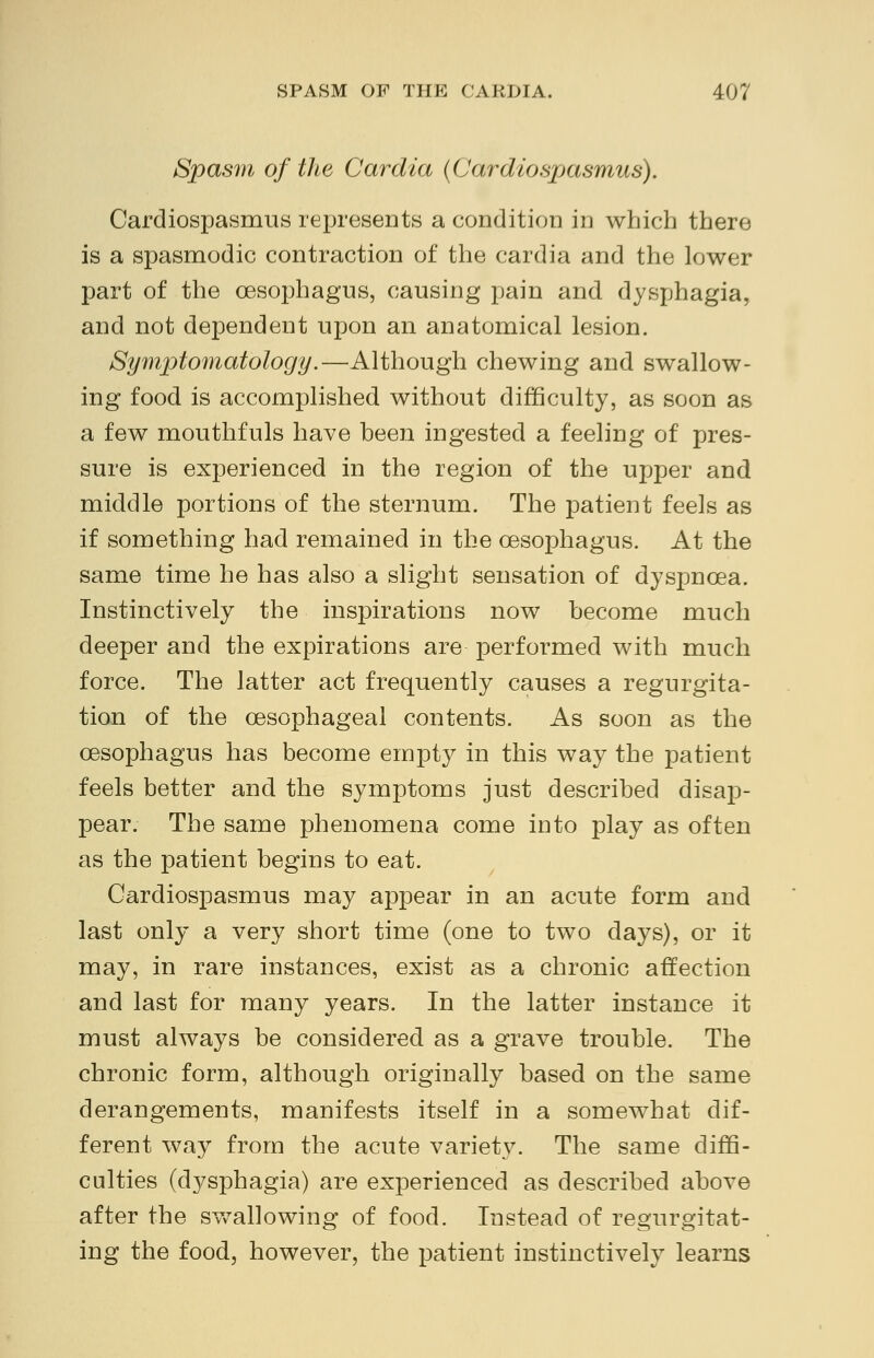Spasm of the Car alia (Cardiospasmus). Cardiospasms represents a condition in which there is a spasmodic contraction of the cardia and the lower part of the oesophagus, causing pain and dysphagia, and not dependent upon an anatomical lesion. Symptomatology.— Although chewing and swallow- ing food is accomplished without difficulty, as soon as a few mouthfuls have been ingested a feeling of pres- sure is experienced in the region of the upper and middle portions of the sternum. The patient feels as if something had remained in the oesophagus. At the same time he has also a slight sensation of dyspnoea. Instinctively the inspirations now become much deeper and the expirations are performed with much force. The latter act frequently causes a regurgita- tion of the oesophageal contents. As soon as the oesophagus has become empt}^ in this way the patient feels better and the symptoms just described disap- pear. The same phenomena come into play as often as the patient begins to eat. Cardiospasmus may appear in an acute form and last only a very short time (one to two days), or it may, in rare instances, exist as a chronic affection and last for many years. In the latter instance it must always be considered as a grave trouble. The chronic form, although originally based on the same derangements, manifests itself in a somewhat dif- ferent way from the acute variety. The same diffi- culties (dysphagia) are experienced as described above after the swallowing of food. Instead of regurgitat- ing the food, however, the patient instinctively learns