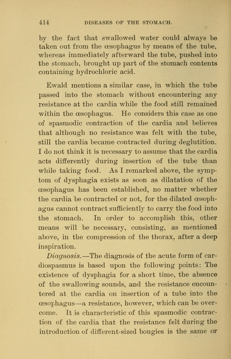 by the fact that swallowed water could always be taken out from the oesophagus by means of the tube, whereas immediately afterward the tube, pushed into the stomach, brought up part of the stomach contents containing hydrochloric acid. Ewald mentions a similar case, in which the tube passed into the stomach without encountering any resistance at the cardia while the food still remained within the oesophagus. He considers this case as one of spasmodic contraction of the cardia and believes that although no resistance was felt with the tube, still the cardia became contracted during deglutition. I do not think it is necessary to assume that the cardia acts differently during insertion of the tube than while taking food. As I remarked above, the symp- tom of dysphagia exists as soon as dilatation of the oesophagus has been established, no matter whether the cardia be contracted or not, for the dilated oesoph- agus cannot contract sufficiently to carry the food into the stomach. In order to accomplish this, other means will be necessary, consisting, as mentioned above, in the compression of the thorax, after a deep inspiration. Diagnosis.—The diagnosis of the acute form of car- diospasms is based upon the following points: The existence of dysphagia for a short time, the absence of the swallowing sounds, and the resistance encoun- tered at the cardia on insertion of a tube into the oesophagus—a resistance, however, which can be over- come. It is characteristic of this spasmodic contrac- tion of the cardia that the resistance felt during the introduction of different-sized bougies is the same or