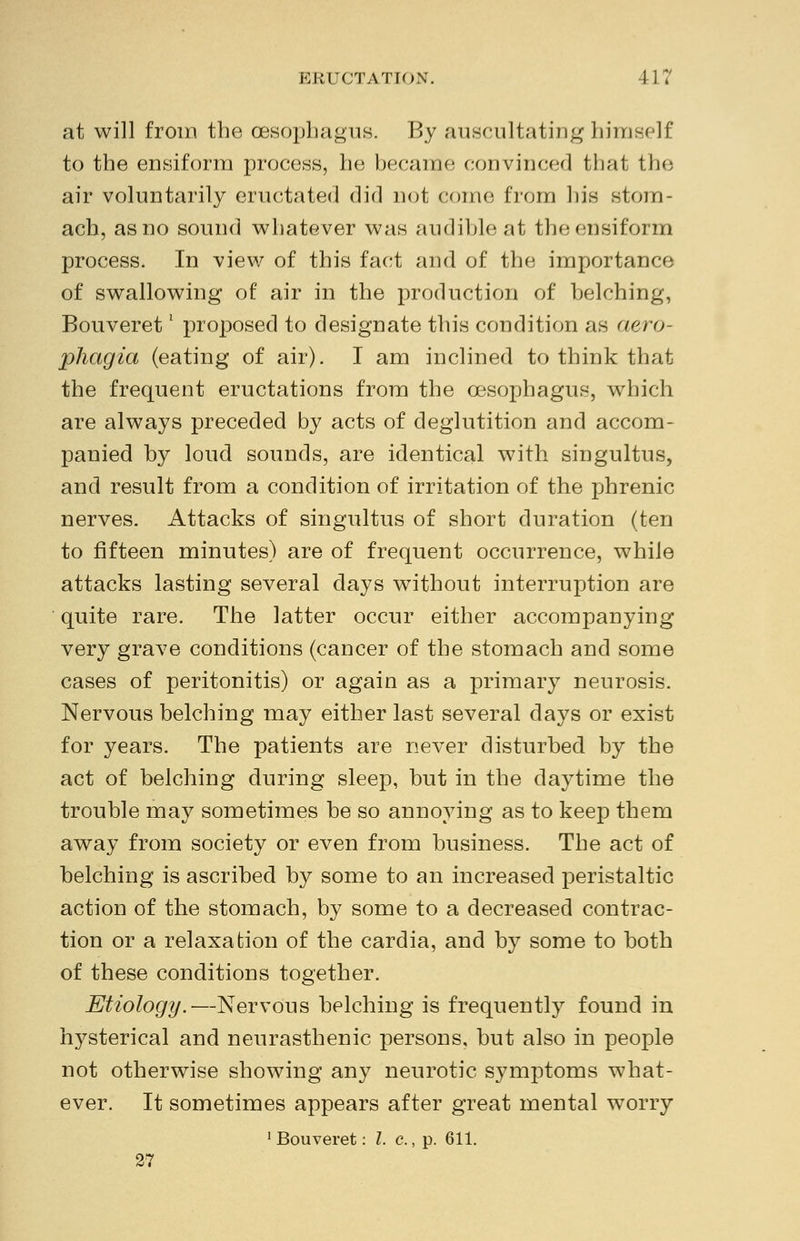 at will from the oesophagus. By auscultating himself to the eusiform process, he became convinced that the air voluntarily eructated did not come from his stom- ach, as no sound whatever was audible at theensiform process. In view of this fact and of the importance of swallowing of air in the production of belching, Bouveretl proposed to designate this condition as aero- phagia (eating of air). I am inclined to think that the frequent eructations from the oesophagus, which are always preceded by acts of deglutition and accom- panied by loud sounds, are identical with singultus, and result from a condition of irritation of the phrenic nerves. Attacks of singultus of short duration (ten to fifteen minutes) are of frequent occurrence, while attacks lasting several days without interruption are quite rare. The latter occur either accompanying very grave conditions (cancer of the stomach and some cases of peritonitis) or again as a primary neurosis. Nervous belching may either last several days or exist for years. The patients are never disturbed by the act of belching during sleep, but in the daytime the trouble may sometimes be so annoying as to keep them away from society or even from business. The act of belching is ascribed by some to an increased peristaltic action of the stomach, by some to a decreased contrac- tion or a relaxation of the cardia, and by some to both of these conditions together. Etiology.—Nervous belching is frequently found in hysterical and neurasthenic persons, but also in people not otherwise showing any neurotic symptoms what- ever. It sometimes appears after great mental worry 1 Bouveret: I. c., p. 611. 27