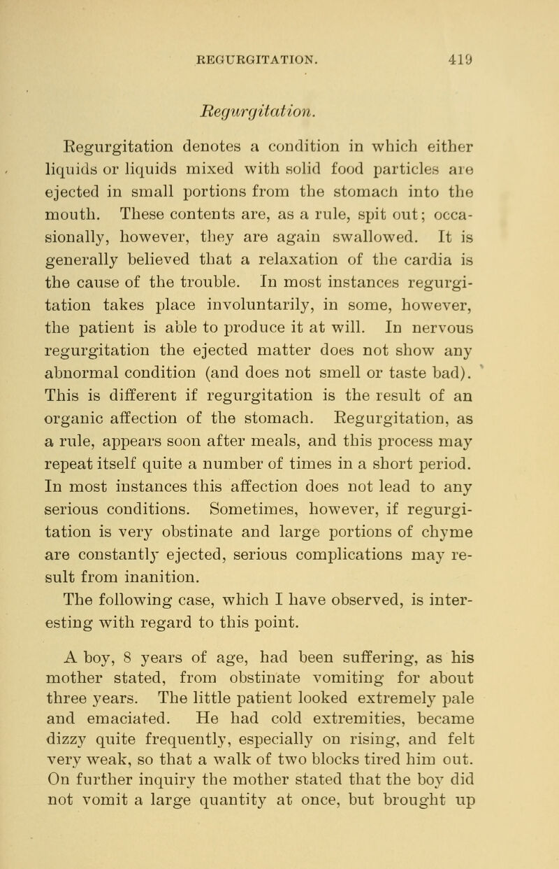REGURGITATION. 410 Regurgitation. Eegurgitation denotes a condition in which either liquids or liquids mixed with solid food particles are ejected in small portions from the stomach into the mouth. These contents are, as a rule, spit out; occa- sionally, however, they are again swallowed. It is generally believed that a relaxation of the cardia is the cause of the trouble. In most instances regurgi- tation takes place involuntarily, in some, however, the patient is able to produce it at will. In nervous regurgitation the ejected matter does not show any abnormal condition (and does not smell or taste bad). This is different if regurgitation is the result of an organic affection of the stomach. Eegurgitation, as a rule, appears soon after meals, and this process may repeat itself quite a number of times in a short period. In most instances this affection does not lead to any serious conditions. Sometimes, however, if regurgi- tation is very obstinate and large portions of chyme are constantly ejected, serious complications may re- sult from inanition. The following case, which I have observed, is inter- esting with regard to this point. A boy, 8 years of age, had been suffering, as his mother stated, from obstinate vomiting for about three years. The little patient looked extremely pale and emaciated. He had cold extremities, became dizzy quite frequently, especially on rising, and felt very weak, so that a walk of two blocks tired him out. On further inquiry the mother stated that the boy did not vomit a large quantity at once, but brought up