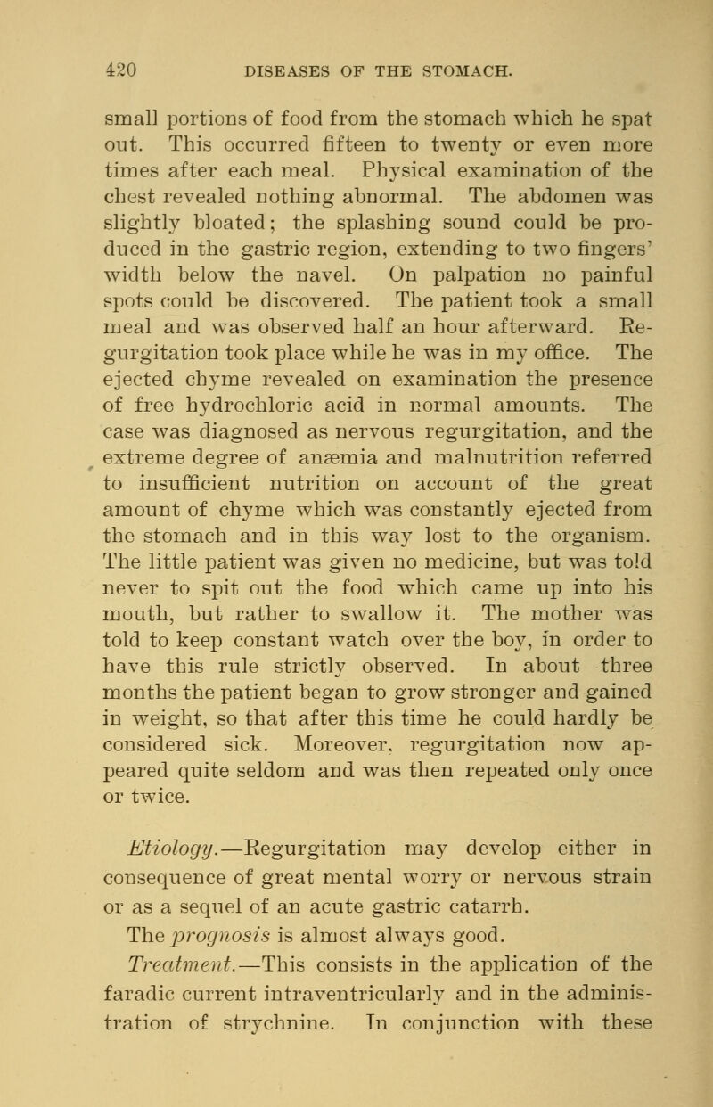 small portioDs of food from the stomach which he spat out. This occurred fifteen to twenty or even more times after each meal. Physical examination of the chest revealed nothing abnormal. The abdomen was slightly bloated; the splashing sound could be pro- duced in the gastric region, extending to two fingers' width below the navel. On palpation no painful spots could be discovered. The patient took a small meal and was observed half an hour afterward. Be- gurgitation took place while he was in my office. The ejected chyme revealed on examination the presence of free hydrochloric acid in normal amounts. The case was diagnosed as nervous regurgitation, and the extreme degree of anaemia and malnutrition referred to insufficient nutrition on account of the great amount of chyme which was constantly ejected from the stomach and in this way lost to the organism. The little patient was given no medicine, but was told never to spit out the food wrhich came up into his mouth, but rather to swallow it. The mother w^as told to keep constant watch over the boy, in order to have this rule strictly observed. In about three months the patient began to grow stronger and gained in weight, so that after this time he could hardly be considered sick. Moreover, regurgitation now ap- peared quite seldom and was then repeated only once or twice. Etiology.—Regurgitation may develop either in consequence of great mental worry or nervous strain or as a sequel of an acute gastric catarrh. The prognosis is almost always good. Treatment.—This consists in the application of the faradic current intraventricular!}7 and in the adminis- tration of strychnine. In conjunction with these