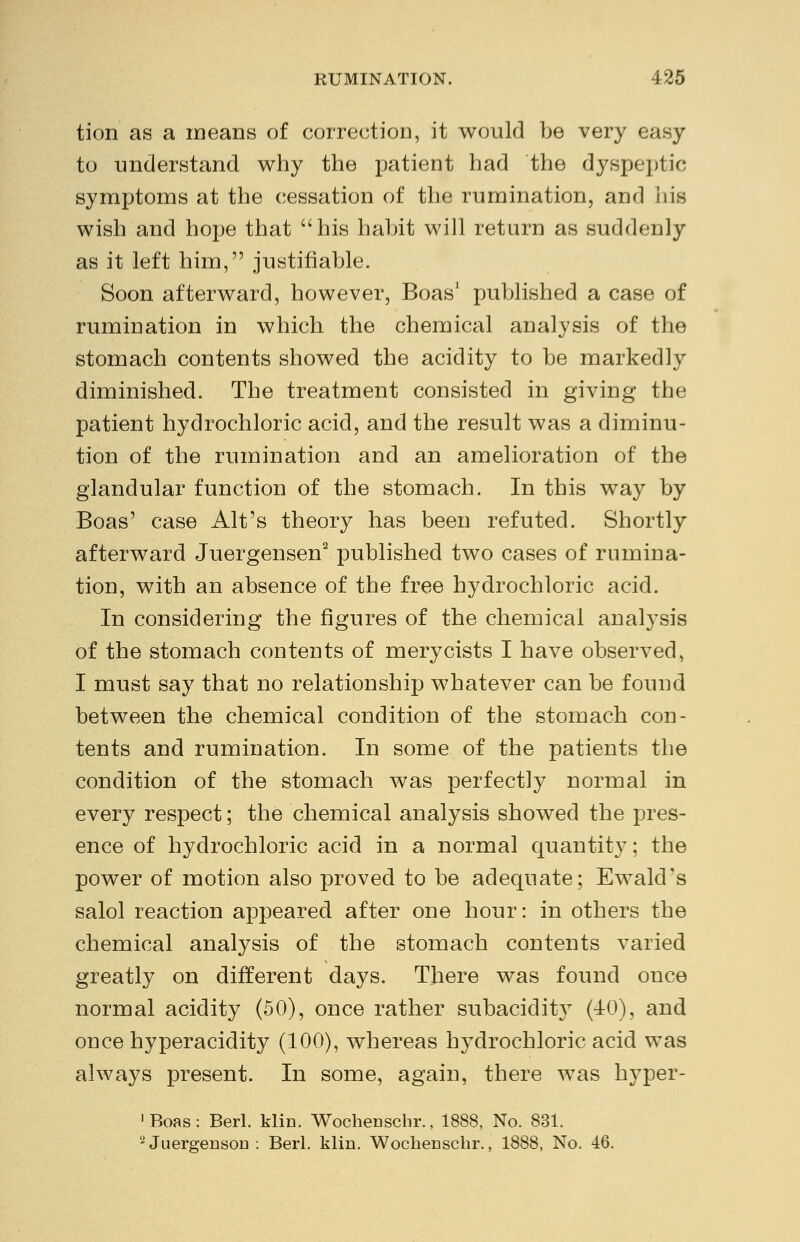 tion as a means of correction, it would be very easy to understand why the patient had the dyspeptic symptoms at the cessation of the rumination, and his wish and hope that his habit will return as suddenly as it left him, justifiable. Soon afterward, however, Boas1 published a case of rumination in which the chemical analysis of the stomach contents showed the acidity to be markedly diminished. The treatment consisted in giving the patient hydrochloric acid, and the result was a diminu- tion of the rumination and an amelioration of the glandular function of the stomach. In this way by Boas' case Alt's theory has been refuted. Shortly afterward Juergensen2 published two cases of rumina- tion, with an absence of the free hydrochloric acid. In considering the figures of the chemical analysis of the stomach contents of merycists I have observed, I must say that no relationship whatever can be found between the chemical condition of the stomach con- tents and rumination. In some of the patients the condition of the stomach was perfectly normal in every respect; the chemical analysis showed the pres- ence of hydrochloric acid in a normal quantity; the power of motion also proved to be adequate; Ewald's salol reaction appeared after one hour: in others the chemical analysis of the stomach contents varied greatly on different days. There was found once normal acidity (50), once rather subacidity (40), and once hyperacidity (100), whereas hydrochloric acid was always present. In some, again, there was hyper- ■Boas: Berl. klin. Wochenschr., 1888, No. 831. 2 Juergenson : Berl. klin. Wochenschr., 1888, No. 46.