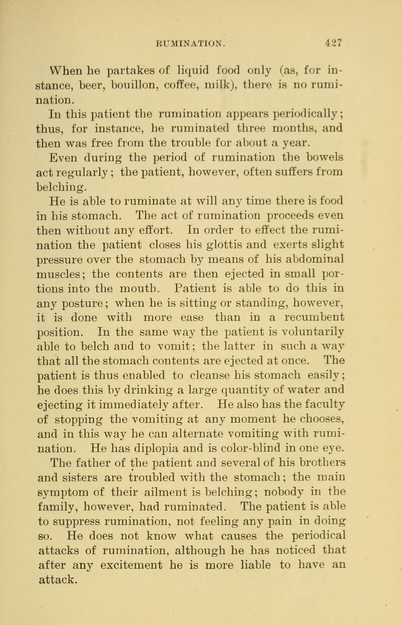 When he partakes of liquid food only (as, for in- stance, beer, bouillon, coffee, milk), there is no rumi- nation. In this patient the rumination appears periodically; thus, for instance, he ruminated three months, and then was free from the trouble for about a year. Even during the period of rumination the bowels act regularly; the patient, however, often suffers from belching. He is able to ruminate at will any time there is food in his stomach. The act of rumination proceeds even then without any effort. In order to effect the rumi- nation the patient closes his glottis and exerts slight pressure over the stomach by means of his abdominal muscles; the contents are then ejected in small por- tions into the mouth. Patient is able to do this in any posture; when he is sitting or standing, however, it is done with more ease than in a recumbent position. In the same way the patient is voluntarily able to belch and to vomit; the latter in such a way that all the stomach contents are ejected at once. The patient is thus enabled to cleanse his stomach easily; he does this by drinking a large quantity of water and ejecting it immediately after. He also has the faculty of stopping the vomiting at any moment he chooses, and in this way he can alternate vomiting with rumi- nation. He has diplopia and is color-blind in one eye. The father of the patient and several of his brothers and sisters are troubled with the stomach; the main symptom of their ailment is belching; nobody in the family, however, had ruminated. The patient is able to suppress rumination, not feeling any pain in doing so. He does not know what causes the periodical attacks of rumination, although he has noticed that after any excitement he is more liable to have an attack.