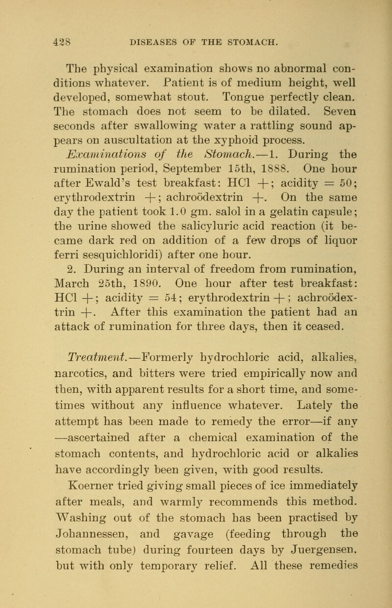 The physical examination shows no abnormal con- ditions whatever. Patient is of medium height, well developed, somewhat stout. Tongue perfectly clean. The stomach does not seem to be dilated. Seven seconds after swallowing water a rattling sound ap- pears on auscultation at the xyphoid process. Examinations of the Stomach.—1. During the rumination period, September 15th, 1888. One hour after Ewald's test breakfast: HC1 -f-; acidity = 50; erythrodextrin +; achroodextrin +• On the same day the patient took 1.0 gm. salol in a gelatin capsule; the urine showed the salicyluric acid reaction (it be- came dark red on addition of a few drops of liquor ferri sesquichloridi) after one hour. 2. During an interval of freedom from rumination, March 25th, 1890. One hour after test breakfast: HC1 -j-; acidity = 54; erythrodextrin -f-; achroodex- trin + . After this examination the patient had an attack of rumination for three days, then it ceased. Treatment.—Formerly hydrochloric acid, alkalies, narcotics, and bitters were tried empirically now and then, with apparent results for a short time, and some- times without any influence whatever. Lately the attempt has been made to remedy the error—if any —ascertained after a chemical examination of the stomach contents, and hydrochloric acid or alkalies have accordingly been given, with good results. Koerner tried giving small pieces of ice immediately after meals, and warmly recommends this method. Washing out of the stomach has been practised by Johannessen, and gavage (feeding through the stomach tube) during fourteen days by Juergensen. but with only temporary relief. All these remedies