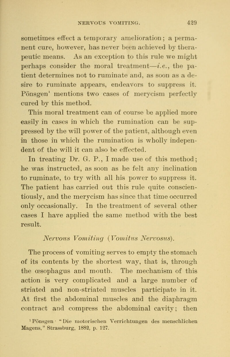 sometimes effect a temporary amelioration ; a perma- nent cure, however, has never been achieved by thera- peutic means. As an exception to this rule we might perhaps consider the moral treatment—i.e., the pa- tient determines not to ruminate and, as soon as a de- sire to ruminate appears, endeavors to suppress it. Ponsgen1 mentions two cases of merycism perfectly cured by this method. This moral treatment can of course be applied more easily in cases in which the rumination can be sup- pressed by the will power of the patient, although even in those in which the rumination is wholly indepen- dent of the will it can also be effected. In treating Dr. G. P., I made use of this method; he was instructed, as soon as he felt any inclination to ruminate, to try with all his power to suppress it. The patient has carried out this rule quite conscien- tiously, and the merycism has since that time occurred only occasionally. In the treatment of several other cases I have applied the same method with the best result. Nervous Vomiting (Vomitus Nervosus). The process of vomiting serves to empty the stomach of its contents by the shortest way, that is, through the oesophagus and mouth. The mechanism of this action is very complicated and a large number of striated and non-striated muscles participate in it. At first the abdominal muscles and the diaphragm contract and compress the abdominal cavity; then 1 Ponsgen •  Die motoriscben Verrichtungen des menschlichen