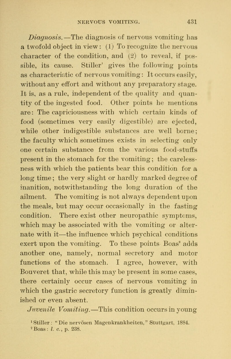 Diagnosis.—The diagnosis of nervous vomiting has a twofold object in view : (1) To recognize the nervous character of the condition, and (2) to reveal, if pos- sible, its cause. Stiller' gives the following points as characteristic of nervous vomiting: It occurs easily, without any effort and without any preparatory stage. It is, as a rule, independent of the quality and quan- tity of the ingested food. Other points he mentions are: The capriciousness with which certain kinds of food (sometimes very easily digestible) are ejected, while other indigestible substances are well borne; the faculty which sometimes exists in selecting only one certain substance from the various food-stuffs present in the stomach for the vomiting; the careless- ness with which the patients bear this condition for a long time; the very slight or hardly marked degree of inanition, notwithstanding the long duration of the ailment. The vomiting is not always dependent upon the meals, but may occur occasionally in the fasting condition. There exist other neuropathic symptoms, which may be associated with the vomiting or alter- nate with it—the influence which psychical conditions exert upon the vomiting. To these points Boas2 adds another one, namely, normal secretory and motor functions of the stomach. I agree, however, with Bouveret that, while this ma}r be present in some cases, there certainly occur cases of nervous vomiting in which the gastric secretory function is greatly dimin- ished or even absent. Juvenile Vomiting.—This condition occurs in young 1 Stiller:  Die nervosen MageDkrankheiten, Stuttgart, 1884. 2 Boas : I. c., p. 238.