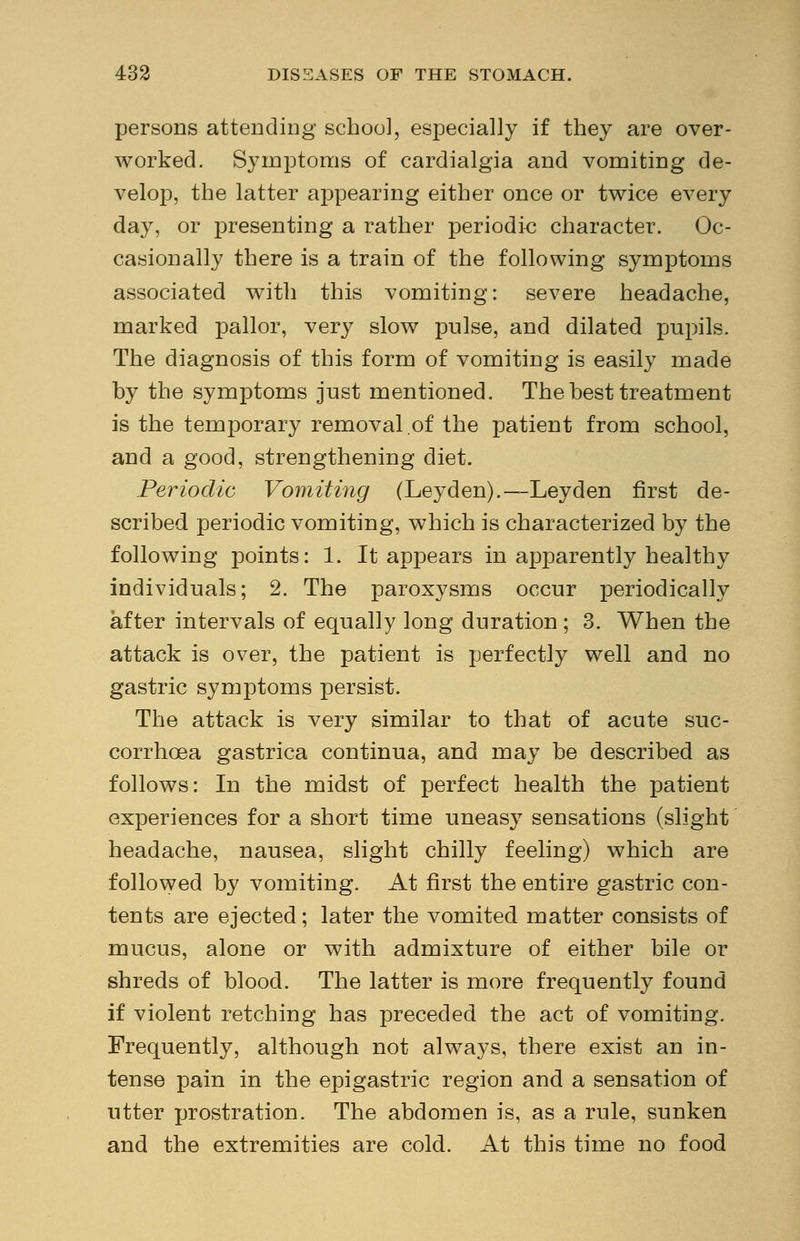 persons attending school, especially if they are over- worked. Symptoms of cardialgia and vomiting de- velop, the latter aj)pearing either once or twice every day, or presenting a rather periodic character. Oc- casionally there is a train of the following symptoms associated with this vomiting: severe headache, marked pallor, very slow pulse, and dilated pupils. The diagnosis of this form of vomiting is easily made by the symptoms just mentioned. The best treatment is the temporary removal of the patient from school, and a good, strengthening diet. Periodic Vomiting (Leyden).—Leyden first de- scribed periodic vomiting, which is characterized by the following points: 1. It appears in apparently healthy individuals; 2. The paroxysms occur periodically after intervals of equally long duration ; 3. When the attack is over, the patient is perfectly well and no gastric symptoms persist. The attack is very similar to that of acute suc- corrhcea gastrica continua, and may be described as follows: In the midst of perfect health the patient experiences for a short time uneasy sensations (slight headache, nausea, slight chilly feeling) which are followed by vomiting. At first the entire gastric con- tents are ejected; later the vomited matter consists of mucus, alone or with admixture of either bile or shreds of blood. The latter is more frequently found if violent retching has preceded the act of vomiting. Frequently, although not always, there exist an in- tense pain in the epigastric region and a sensation of utter prostration. The abdomen is, as a rule, sunken and the extremities are cold. At this time no food