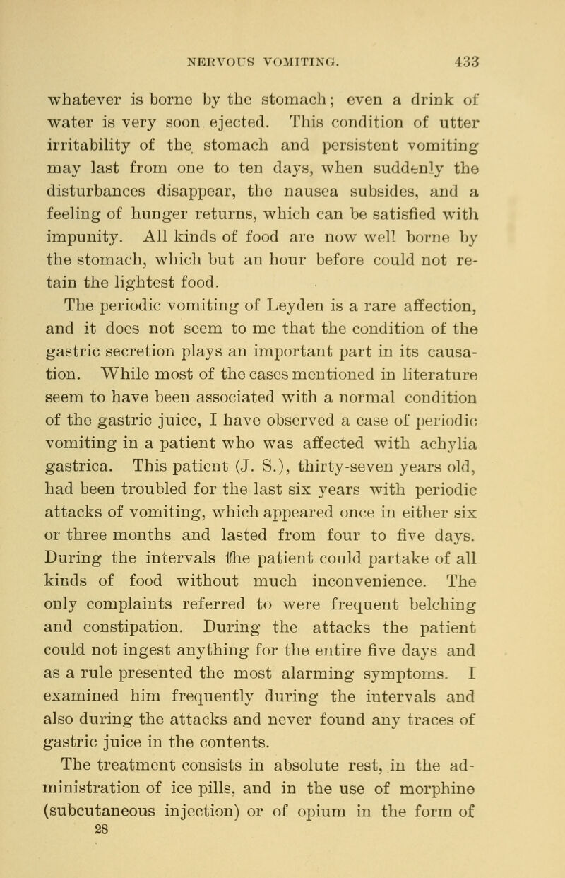 whatever is borne by the stomach; even a drink of water is very soon ejected. This condition of utter irritability of the stomach and persistent vomiting may last from one to ten days, when suddenly the disturbances disappear, the nausea subsides, and a feeling of hunger returns, which can be satisfied with impunity. All kinds of food are now well borne by the stomach, which but an hour before could not re- tain the lightest food. The periodic vomiting of Leyden is a rare affection, and it does not seem to me that the condition of the gastric secretion plays an important part in its causa- tion. While most of the cases mentioned in literature seem to have been associated with a normal condition of the gastric juice, I have observed a case of periodic vomiting in a patient who was affected with achylia gastrica. This patient (J. S.), thirty-seven years old, had been troubled for the last six years with periodic attacks of vomiting, which appeared once in either six or three months and lasted from four to five days. During the intervals tihe patient could partake of all kinds of food without much inconvenience. The only complaints referred to were frequent belching and constipation. During the attacks the patient could not ingest anything for the entire five days and as a rule presented the most alarming symptoms. I examined him frequently during the intervals and also during the attacks and never found any traces of gastric juice in the contents. The treatment consists in absolute rest, in the ad- ministration of ice pills, and in the use of morphine (subcutaneous injection) or of opium in the form of 28