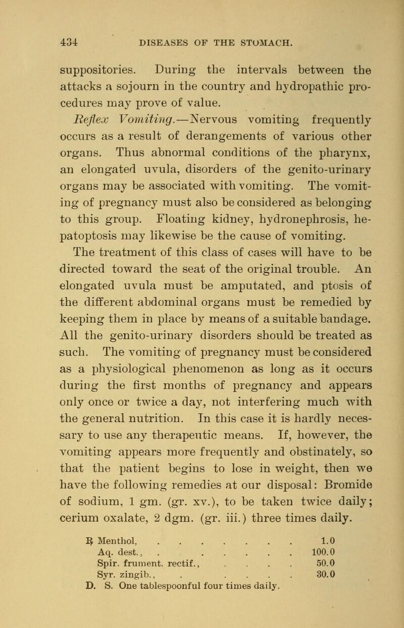 suppositories. During the intervals between the attacks a sojourn in the country and hydropathic pro- cedures may prove of value. Reflex Vomiting,—Nervous vomiting frequently occurs as a result of derangements of various other organs. Thus abnormal conditions of the pharynx, an elongated uvula, disorders of the genito-urinary organs may be associated with vomiting. The vomit- ing of pregnancy must also be considered as belonging to this group. Floating kidney, hydronephrosis, he- patoptosis may likewise be the cause of vomiting. The treatment of this class of cases will have to be directed toward the seat of the original trouble. An elongated uvula must be amputated, and ptosis of the different abdominal organs must be remedied by keeping them in place by means of a suitable bandage. All the genito-urinary disorders should be treated as such. The vomiting of pregnancy must be considered as a physiological phenomenon as long as it occurs during the first months of pregnancy and appears only once or twice a day, not interfering much with the general nutrition. In this case it is hardly neces- sary to use any therapeutic means. If, however, the vomiting appears more frequently and obstinately, so that the patient begins to lose in weight, then we have the following remedies at our disposal: Bromide of sodium, 1 gm. (gr. xv.), to be taken twice daily; cerium oxalate, 2 dgm. (gr. iii.) three times daily. 3 Menthol, 1.0 Aq. dest.; . 100.0 Spir. frument. rectif., . . . . 50.0 Syr. zingib., . .... 30.0 D. S. One tablespoonful four times daily.