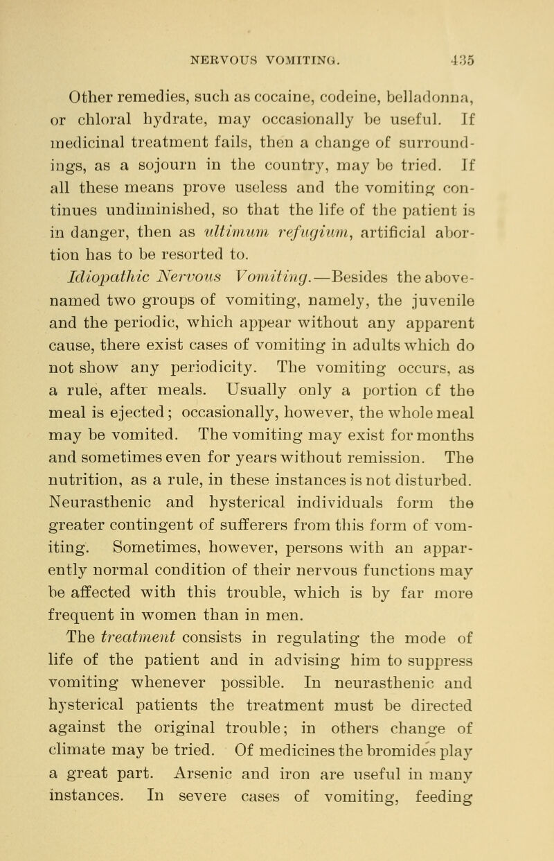 Other remedies, such as cocaine, codeine, belladonna, or chloral hydrate, may occasionally he useful. If medicinal treatment fails, then a change of surround- ings, as a sojourn in the country, may be tried. If all these means prove useless and the vomiting con- tinues undiminished, so that the life of the patient is in danger, then as ultimum refugium, artificial abor- tion has to be resorted to. Idiopathic Nervous Vomiting.—Besides the above- named two groups of vomiting, namely, the juvenile and the periodic, which appear without any apparent cause, there exist cases of vomiting in adults which do not show any periodicity. The vomiting occurs, as a rule, after meals. Usually only a portion cf the meal is ejected; occasionally, however, the wholemeal may be vomited. The vomiting may exist for months and sometimes even for years without remission. The nutrition, as a rule, in these instances is not disturbed. Neurasthenic and hysterical individuals form the greater contingent of sufferers from this form of vom- iting. Sometimes, however, persons with an appar- ently normal condition of their nervous functions may be affected with this trouble, which is by far more frequent in women than in men. The treatment consists in regulating the mode of life of the patient and in advising him to suppress vomiting whenever possible. In neurasthenic and hysterical patients the treatment must be directed against the original trouble; in others change of climate may be tried. Of medicines the bromides play a great part. Arsenic and iron are useful in many instances. In severe cases of vomiting, feeding