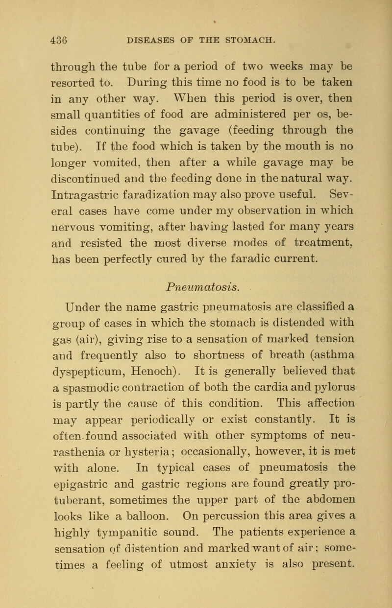 through the tube for a period of two weeks may be resorted to. During this time no food is to be taken in any other way. When this period is over, then small quantities of food are administered per os, be- sides continuing the gavage (feeding through the tube). If the food which is taken by the mouth is no longer vomited, then after a while gavage may be discontinued and the feeding done in the natural way. Intragastric faradization may also prove useful. Sev- eral cases have come under my observation in which nervous vomiting, after having lasted for many years and resisted the most diverse modes of treatment, has been perfectly cured by the faradic current. Pneumatosis. Under the name gastric pneumatosis are classified a group of cases in which the stomach is distended with gas (air), giving rise to a sensation of marked tension and frequently also to shortness of breath (asthma dyspepticum, Henoch). It is generally believed that a spasmodic contraction of both the cardiaand pylorus is partly the cause of this condition. This affection may appear periodically or exist constantly. It is often-found associated with other symptoms of neu- rasthenia or hysteria; occasionally, however, it is met with alone. In typical cases of pneumatosis the epigastric and gastric regions are found greatly pro- tuberant, sometimes the upper part of the abdomen looks like a balloon. On percussion this area gives a highly tympanitic sound. The patients experience a sensation of distention and marked want of air; some- times a feeling of utmost anxiety is also present.