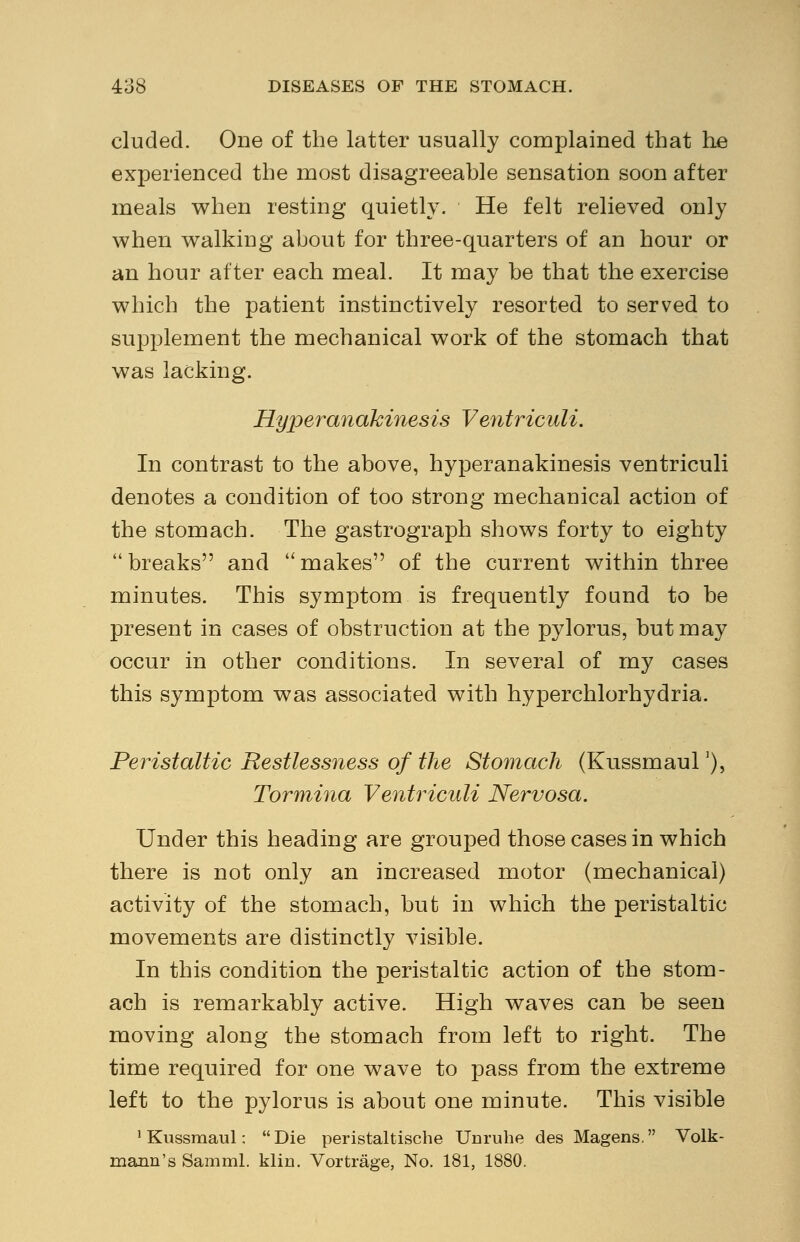 eluded. One of the latter usually complained that he experienced the most disagreeable sensation soon after meals when resting quietly. He felt relieved only when walking about for three-quarters of an hour or an hour after each meal. It may be that the exercise which the patient instinctively resorted to served to supplement the mechanical work of the stomach that was lacking. Hyperanakinesis Ventriculi. In contrast to the above, hyperanakinesis ventriculi denotes a condition of too strong mechanical action of the stomach. The gastrograph shows forty to eighty  breaks and  makes of the current within three minutes. This symptom is frequently found to be present in cases of obstruction at the pylorus, but may occur in other conditions. In several of my cases this symptom was associated with hyperchlorhydria. Peristaltic Restlessness of the Stomach (Kussmaul'), Tormina Ventriculi Nervosa. Under this heading are grouped those cases in which there is not only an increased motor (mechanical) activity of the stomach, but in which the peristaltic movements are distinctly visible. In this condition the peristaltic action of the stom- ach is remarkably active. High waves can be seen moving along the stomach from left to right. The time required for one wave to pass from the extreme left to the pylorus is about one minute. This visible 1 Kussmaul:  Die peristaltische Unruhe des Magens. Volk- maim's Samml. klin. Vortrage, No. 181, 1880.