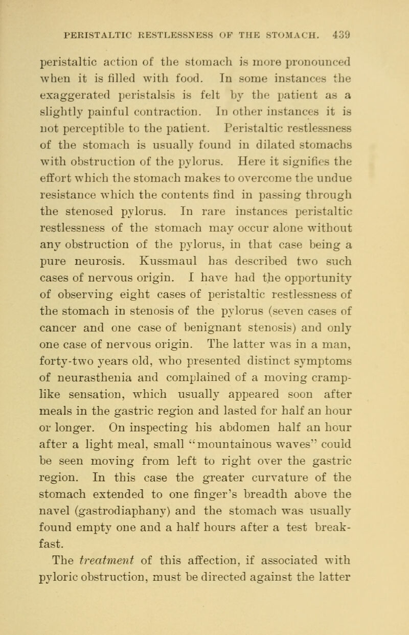 PERISTALTIC RESTLESSNESS OF THE STOMACH. 400 peristaltic action of the stomach is more pronoui when it is filled with food. In some instances the exaggerated peristalsis is felt by the patient as a slightly painful contraction. In other instances it is not perceptible to the patient. Peristaltic restlessness of the stomach is usually found in dilated stomachs with obstruction of the pylorus. Here it signifies the effort which the stomach makes to overcome the undue resistance which the contents find in passing through the stenosed pylorus. In rare instances peristaltic restlessness of the stomach may occur alone without any obstruction of the pylorus, in that case being a pure neurosis. Kussmaul has described two such cases of nervous origin. I have had the opportunity of observing eight cases of peristaltic restlessness of the stomach in stenosis of the pylorus (seven cases of cancer and one case of benignant stenosis) and only one case of nervous origin. The latter was in a man, forty-two years old, who presented distinct symptoms of neurasthenia and complained of a moving cramp- like sensation, which usually appeared soon after meals in the gastric region and lasted for half an hour or longer. On inspecting his abdomen half an hour after a light meal, small ''mountainous waves could be seen moving from left to right over the gastric region. In this case the greater curvature of the stomach extended to one finger's breadth above the navel (gastrodiaphany) and the stomach was usually found empty one and a half hours after a test break- fast. The treatment of this affection, if associated with pyloric obstruction, must be directed against the latter