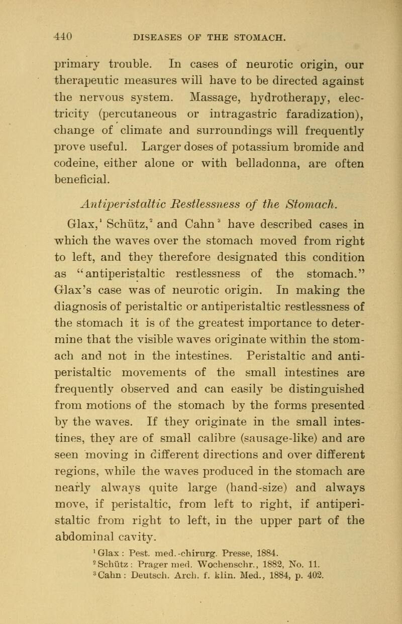 primary trouble. In cases of neurotic origin, our therapeutic measures will have to be directed against the nervous system. Massage, hydrotherapy, elec- tricity (percutaneous or intragastric faradization), change of climate and surroundings will frequently prove useful. Larger doses of potassium bromide and codeine, either alone or with belladonna, are often beneficial. Antiperistaltic Restlessness of the Stomach. Glax,1 Schiitz,2 and Cahn 3 have described cases in which the waves over the stomach moved from right to left, and they therefore designated this condition as antiperistaltic restlessness of the stomach. Glax's case was of neurotic origin. In making the diagnosis of peristaltic or antiperistaltic restlessness of the stomach it is of the greatest importance to deter- mine that the visible waves originate within the stom- ach and not in the intestines. Peristaltic and anti- peristaltic movements of the small intestines are frequently observed and can easily be distinguished from motions of the stomach by the forms presented by the waves. If they originate in the small intes- tines, they are of small calibre (sausage-like) and are seen moving in different directions and over different regions, while the waves produced in the stomach are nearly always quite large (hand-size) and always move, if peristaltic, from left to right, if antiperi- staltic from right to left, in the upper part of the abdominal cavity. 1 Glax : Pest, med.-chirnrg. Presse, 1884. 2Schiitz: Prager med. Wochenschr., 1882, No. 11. 3Cahn: Deutsch. Arch. f. klin. Med., 1884, p. 402.