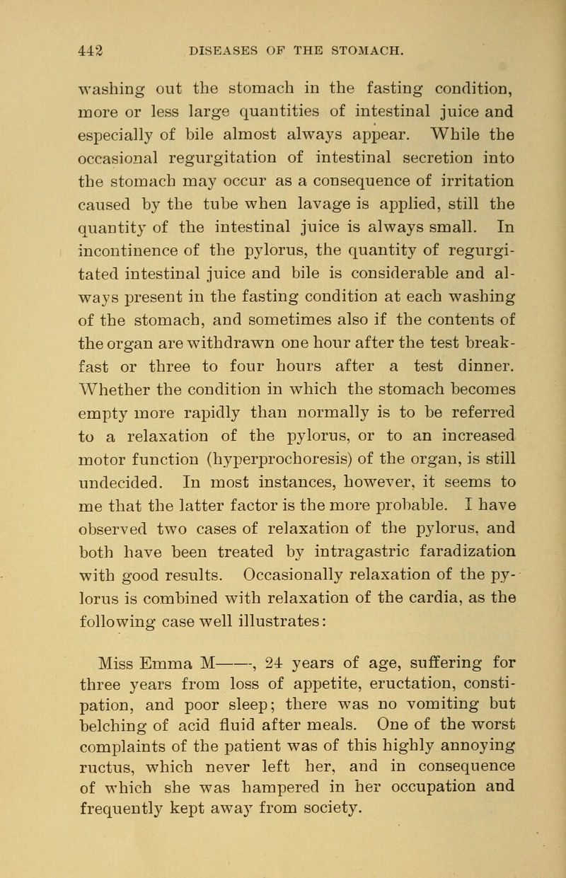 washing out the stomach in the fasting condition, more or less large quantities of intestinal juice and especially of bile almost always appear. While the occasional regurgitation of intestinal secretion into the stomach may occur as a consequence of irritation caused by the tube when lavage is applied, still the quantity of the intestinal juice is always small. In incontinence of the pylorus, the quantity of regurgi- tated intestinal juice and bile is considerable and al- ways present in the fasting condition at each washing of the stomach, and sometimes also if the contents of the organ are withdrawn one hour after the test break- fast or three to four hours after a test dinner. Whether the condition in which the stomach becomes empty more rapidly than normally is to be referred to a relaxation of the pylorus, or to an increased motor function (hyperprochoresis) of the organ, is still undecided. In most instances, however, it seems to me that the latter factor is the more probable. I have observed two cases of relaxation of the pylorus, and both have been treated by intragastric faradization with good results. Occasionally relaxation of the py- lorus is combined with relaxation of the cardia, as the following case well illustrates: Miss Emma M , 24 years of age, suffering for three years from loss of appetite, eructation, consti- pation, and poor sleep; there was no vomiting but belching of acid fluid after meals. One of the worst complaints of the patient was of this highly annoying ructus, which never left her, and in consequence of which she was hampered in her occupation and frequently kept away from society.