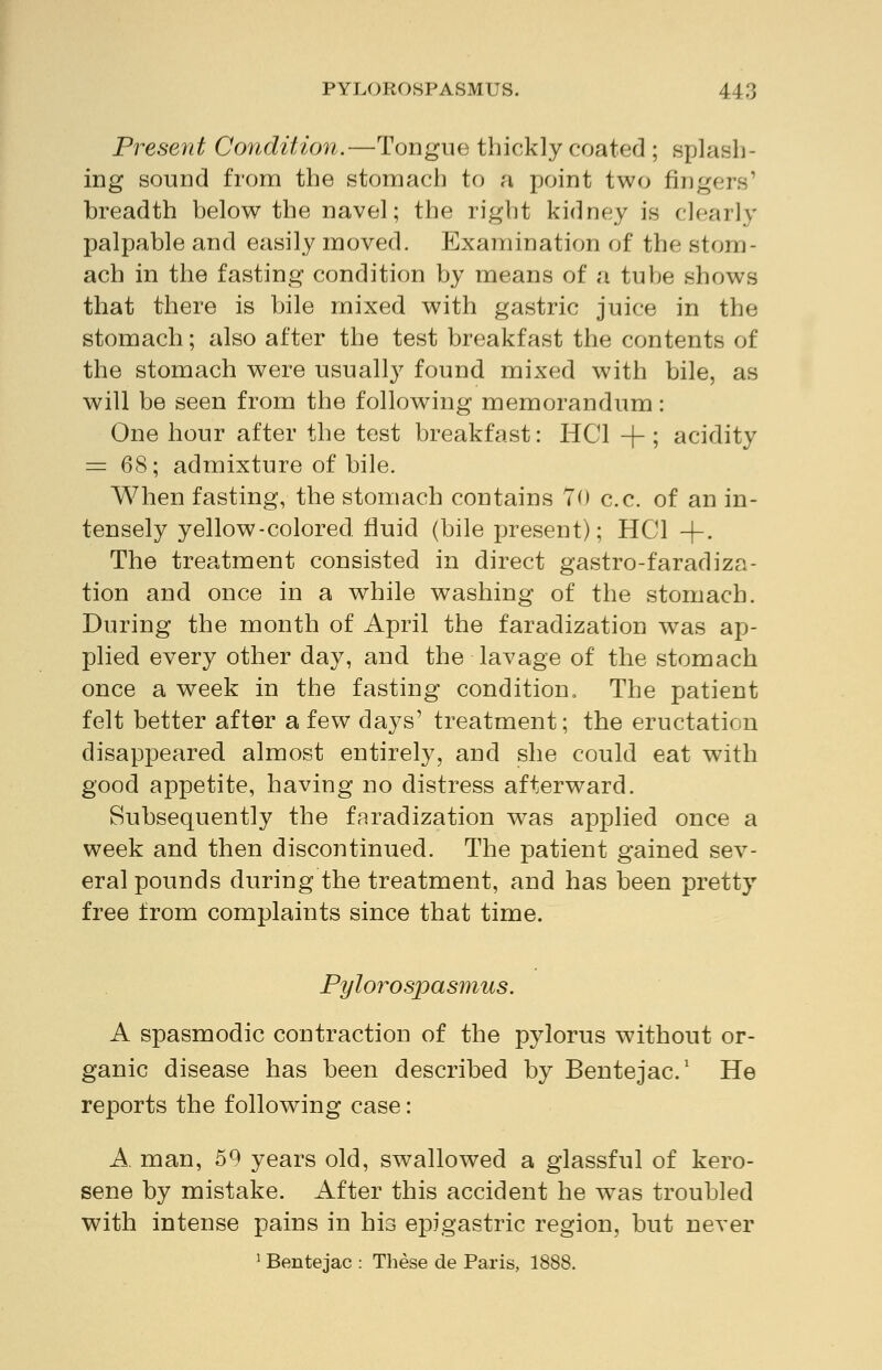 Present Condition.—Tongue thickly coated ; splash- ing sound from the stomach to a point two fingers' breadth below the navel; the right kidney is clearly palpable and easily moved. Examination of the stom- ach in the fasting condition by means of a tube shows that there is bile mixed with gastric juice in the stomach; also after the test breakfast the contents of the stomach were usually found mixed with bile, as will be seen from the following memorandum: One hour after the test breakfast: HC1 + ; acidity = 68; admixture of bile. When fasting, the stomach contains 70 c.c. of an in- tensely yellow-colored, fluid (bile present); HC1 +. The treatment consisted in direct gastro-faradiza- tion and once in a while washing of the stomach. During the month of April the faradization was ap- plied every other day, and the lavage of the stomach once a week in the fasting condition. The patient felt better after a few days' treatment; the eructation disappeared almost entirely, and she could eat with good appetite, having no distress afterward. Subsequently the faradization was applied once a week and then discontinued. The patient gained sev- eral pounds during the treatment, and has been pretty free from complaints since that time. Pylorospasmus. A spasmodic contraction of the pylorus without or- ganic disease has been described by Bentejac.1 He reports the following case: A. man, 59 years old, swallowed a glassful of kero- sene by mistake. After this accident he was troubled with intense pains in his epigastric region, but never 1 Bentejac : These de Paris, 1888.