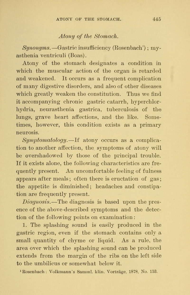 Atony of the Stomach. Synonyms.—Gastric insufficiency (Rosenbach1); my- asthenia ventriculi (Boas). Atony of the stomach designates a condition in which the muscular action of the organ is retarded and weakened. It occurs as a frequent complication of many digestive disorders, and also of other diseases which greatly weaken the constitution. Thus we find it accompanying chronic gastric catarrh, hyperchlor- hydria, neurasthenia gastrica, tuberculosis of the lungs, grave heart affections, and the like. Some- times, however, this condition exists as a primary neurosis. Symptomatology.—If atony occurs as a complica- tion to another affection, the symptoms of atony will be overshadowed by those of the principal trouble. If it exists alone, the following characteristics are fre- quently present. An uncomfortable feeling of fulness appears after meals; often there is eructation of gas; the appetite is diminished; headaches and constipa- tion are frequently present. Diagnosis.—The diagnosis is based upon the pres- ence of the above-described symptoms and the detec- tion of the following points on examination: 1. The splashing sound is easily produced in the gastric region, even if the stomach contains only a small quantity of chyme or liquid. As a rule, the area over which the splashing sound can be produced extends from the margin of the ribs on the left side to the umbilicus or somewhat below it. 1 Rosenbach : Volkmann's Samml. klin. Vortrage, 1878, No. 153.