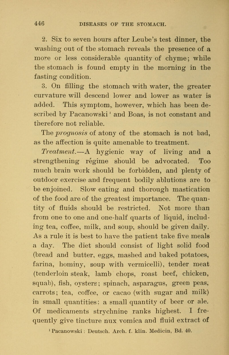 2. Six to seven hours after Leube's test dinner, the washing out of the stomach reveals the presence of a more or less considerable quantity of chyme; while the stomach is found empty in the morning in the fasting condition. 3. On filling the stomach with water, the greater curvature will descend lower and lower as water is added. This symptom, however, which has been de- scribed by Pacanowski' and Boas, is not constant and therefore not reliable. The prognosis of atony of the stomach is not bad, as the affection is quite amenable to treatment. Treatment.—A hygienic way of living and a strengthening regime should be advocated. Too much brain work should be forbidden, and plenty of outdoor exercise and frequent bodily ablutions are to be enjoined. Slow eating and thorough mastication of the food are of the greatest importance. The quan- tity of fluids should be restricted. Not more than from one to one and one-half quarts of liquid, includ- ing tea, coffee, milk, and soup, should be given daily. As a rule it is best to have the patient take five meals a day. The diet should consist of light solid food (bread and butter, eggs, mashed and baked potatoes, farina, hominy, soup with vermicelli), tender meat (tenderloin steak, lamb chops, roast beef, chicken, squab), fish, oysters; spinach, asparagus, green peas, carrots; tea, coffee, or cacao (with sugar and milk) in small quantities; a small quantity of beer or ale. Of medicaments strychnine ranks highest. I fre- quently give tincture nux vomica and fluid extract of Pacanowski: Deutsch. Arch. f. klin. Medicin, Bd. 40.