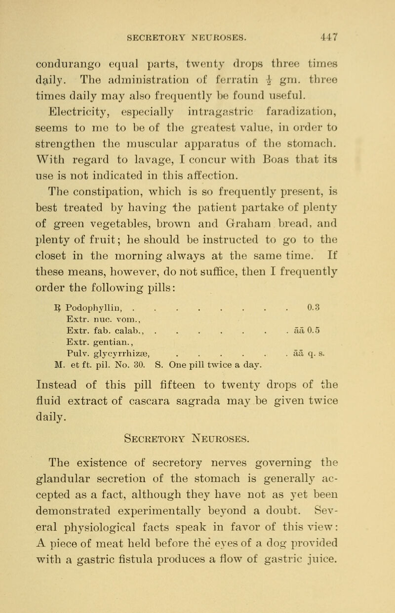 condurango equal parts, twenty drops three times daily. The administration of ferratin \ gni- three times daily may also frequently be found useful. Electricity, especially intragastric faradization, seems to me to be of the greatest value, in order to strengthen the muscular apparatus of the stomach. With regard to lavage, I concur with Boas that its use is not indicated in this affection. The constipation, which is so frequently present, is best treated by having *the patient partake of plenty of green vegetables, brown and Graham bread, and plenty of fruit; he should be instructed to go to the closet in the morning always at the same time. If these means, however, do not suffice, then I frequently order the following pills: R Podophyllin, 0.3 Extr. duo. vom., Extr. fab. calab., . . . . . . . aa0.5 Extr. gentian., Pulv. glycyrrhizse, . . . . . . aa q. s. M. et ft. pil. No. 30. S. One pill twice a day. Instead of this pill fifteen to twenty drops of the fluid extract of cascara sagrada may be given twice daily. Secretory Neuroses. The existence of secretory nerves governing the glandular secretion of the stomach is generally ac- cepted as a fact, although they have not as yet been demonstrated experimentally beyond a doubt. Sev- eral physiological facts speak in favor of this view: A piece of meat held before the eyes of a dog provided with a gastric fistula produces a flow of gastric juice.