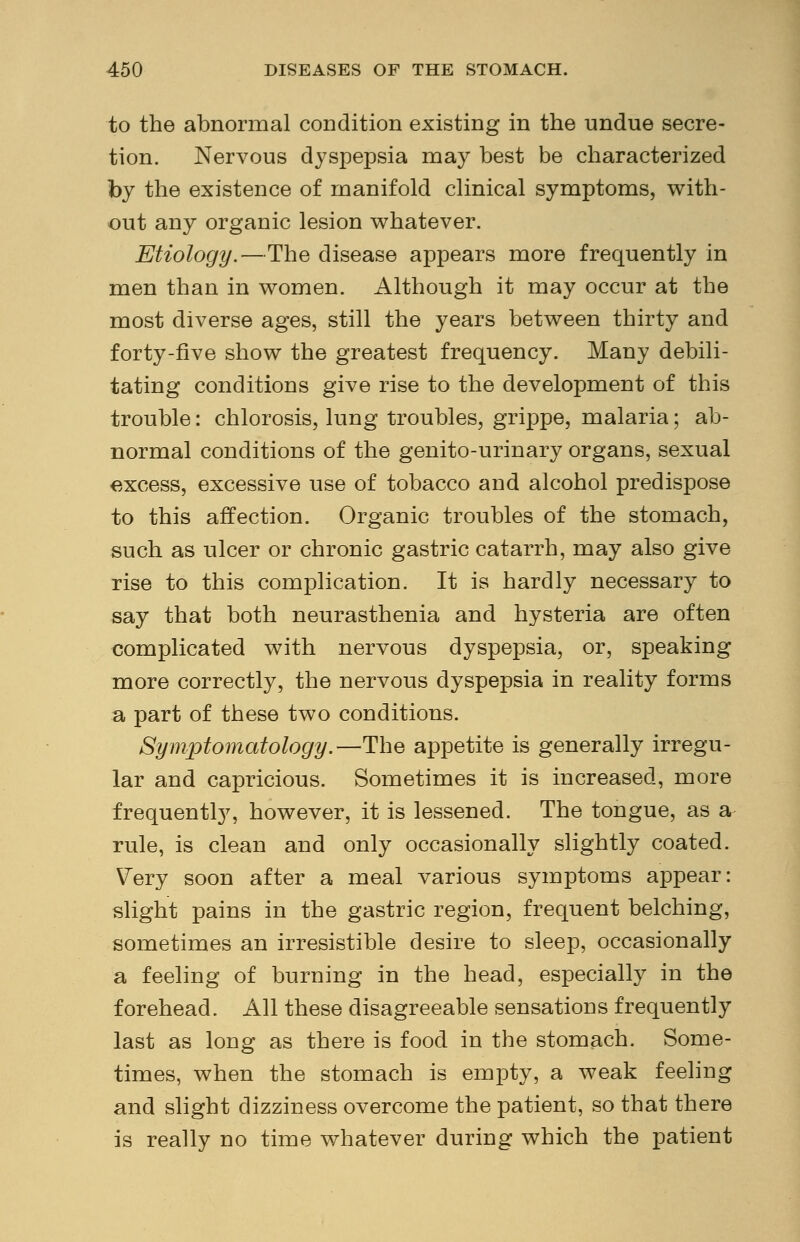 to the abnormal condition existing in the undue secre- tion. Nervous dyspepsia may best be characterized by the existence of manifold clinical symptoms, with- out any organic lesion whatever. Etiology.—The disease appears more frequently in men than in women. Although it may occur at the most diverse ages, still the years between thirty and forty-five show the greatest frequency. Many debili- tating conditions give rise to the development of this trouble: chlorosis, lung troubles, grippe, malaria; ab- normal conditions of the genito-urinary organs, sexual excess, excessive use of tobacco and alcohol predispose to this affection. Organic troubles of the stomach, such as ulcer or chronic gastric catarrh, may also give rise to this complication. It is hardly necessary to say that both neurasthenia and hysteria are often complicated with nervous dyspepsia, or, speaking more correctly, the nervous dyspepsia in reality forms a part of these two conditions. Symptomatology.—The appetite is generally irregu- lar and capricious. Sometimes it is increased, more frequently, however, it is lessened. The tongue, as a rule, is clean and only occasionally slightly coated. Very soon after a meal various symptoms appear: slight pains in the gastric region, frequent belching, sometimes an irresistible desire to sleep, occasionally a feeling of burning in the head, especially in the forehead. All these disagreeable sensatious frequently last as long as there is food in the stomach. Some- times, when the stomach is empty, a weak feeling and slight dizziness overcome the patient, so that there is really no time whatever during which the patient