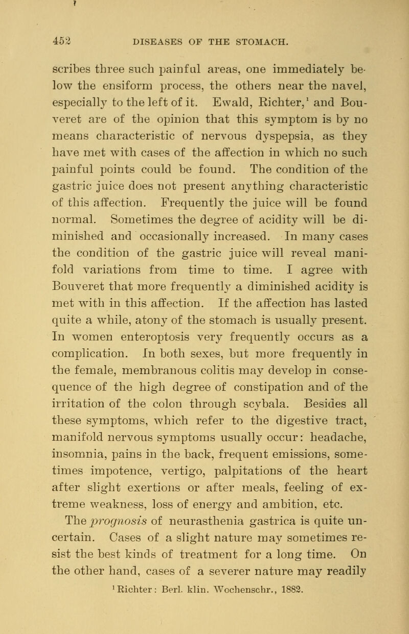 scribes three such painful areas, one immediately be- low the ensiform process, the others near the navel, especially to the left of it. Ewald, Eichter,1 and Bou- veret are of the opinion that this symptom is by no means characteristic of nervous dyspepsia, as they have met with cases of the affection in which no such painful points could be found. The condition of the gastric juice does not present anything characteristic of this affection. Frequently the juice will be found normal. Sometimes the degree of acidity will be di- minished and occasionally increased. In many cases the condition of the gastric juice will reveal mani- fold variations from time to time. I agree with Bouveret that more frequently a diminished acidity is met with in this affection. If the affection has lasted quite a while, atony of the stomach is usually present. In women enteroptosis very frequently occurs as a complication. In both sexes, but more frequently in the female, membranous colitis may develop in conse- quence of the high degree of constipation and of the irritation of the colon through scybala. Besides all these symptoms, which refer to the digestive tract, manifold nervous symptoms usually occur: headache, insomnia, pains in the back, frequent emissions, some- times imjDotence, vertigo, palpitations of the heart after slight exertions or after meals, feeling of ex- treme weakness, loss of energy and ambition, etc. The prognosis of neurasthenia gastrica is quite un- certain. Cases of a slight nature may sometimes re- sist the best kinds of treatment for a long time. On the other hand, cases of a severer nature may readily 'Richter: Berl. klin. Wochenschr., 1882.