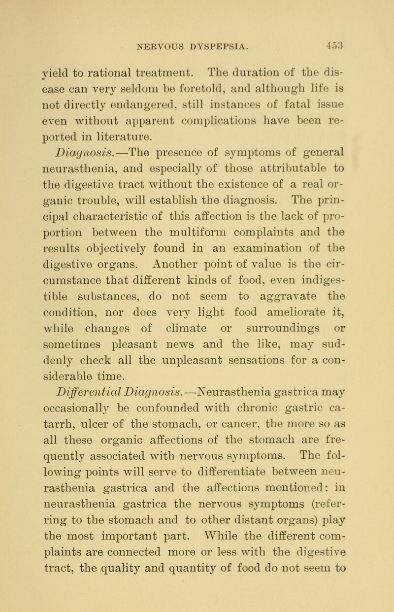 yield to rational treatment. The duration of the dis- ease can very seldom be foretold, and although life is not directly endangered, still instances of fatal issue even without apparent complications have been re- ported in literature. Diagnosis.—The presence of symptoms of general neurasthenia, and especially of those attributable to the digestive tract without the existence of a real or- ganic trouble, will establish the diagnosis. The prin- cipal characteristic of this affection is the lack of pro- portion between the multiform complaints and the results objectively found in an examination of the digestive organs. Another point of value is the cir- cumstance that different kinds of food, even indiges- tible substances, do not seem to aggravate the condition, nor does very light food ameliorate it, while changes of climate or surroundings or sometimes pleasant news and the like, may sud- denly check all the unpleasant sensations for a con- siderable time. Differential Diagnosis.—Neurasthenia gastrica may occasionally be confounded with chronic gastric ca- tarrh, ulcer of the stomach, or cancer, the more so as all these organic affections of the stomach are fre- quently associated with nervous symptoms. The fol- lowing points will serve to differentiate between neu- rasthenia gastrica and the affections mentioned: in neurasthenia gastrica the nervous symptoms (refer- ring to the stomach and to other distant organs) play the most important part. While the different com- plaints are connected more or less with the digestive tract, the quality and quantity of food do not seem to