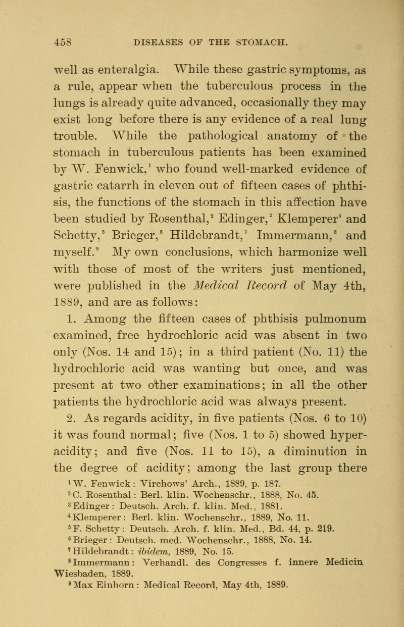 well as enteralgia. While these gastric symptoms, as a rule, appear when the tuberculous process in the lungs is already quite advanced, occasionally they may exist long before there is any evidence of a real lung trouble. While the pathological anatomy of the stomach in tuberculous patients has been examined by W. Fenwick,1 who found well-marked evidence of gastric catarrh in eleven out of fifteen cases of phthi- sis, the functions of the stomach in this affection have been studied by Rosenthal,2 Edinger,3 Klemperer4 and Schetty,5 Brieger,6 Hildebrandt,7 Immermann,8 and myself.9 My own conclusions, which harmonize well with those of most of the writers just mentioned, were published in the Medical Record of May 4th, 1889, and are as follows: 1. Among the fifteen cases of phthisis pulmonum examined, free hydrochloric acid was absent in two only (Nos. 14 and 15); in a third patient (No. 11) the hydrochloric acid was wanting but once, and was present at two other examinations; in all the other patients the hydrochloric acid was always present. 2. As regards acidity, in five patients (Nos. 6 to 10) it was found normal; five (Nos. 1 to 5) showed hyper- acidity; and five (Nos. 11 to 15), a diminution in the degree of acidity; among the last group there lW. Fenwick: Virchows' Arch., 1889, p. 187. 2C. Rosenthal: Beii. klin. Wochenschr., 1888, No. 45. 3Edinger: Deutsch. Arch. f. klin. Med., 1881. 4Klemperer: Berl. klin. Wochenschr., 1889, No. 11. 5F. Schetty: Deutsch. Arch. f. klin. Med., Bd. 44, p. 219. 6Brieger: Deutsch. med. Wochenschr., 1888, No. 14. 'Hildebrandt: ibidem, 1889, No. 15. 8 Immermann: Verhandl. des Congresses f. innere Medicin Wiesbaden, 1889. 9 Max Einhorn : Medical Record, May 4th, 1889.