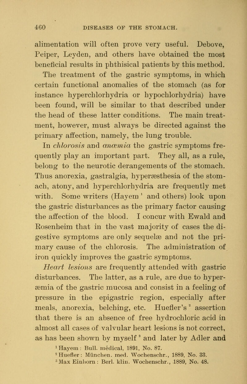 alimentation will often prove very useful. Debove, Peiper, Leyden, and others have obtained the most beneficial results in phthisical patients by this method. The treatment of the gastric symptoms, in which certain functional anomalies of the stomach (as for instance hyperchlorhydria or hypochlorhydria) have been found, will be similar to that described under the head of these latter conditions. The main treat- ment, however, must always be directed against the primary affection, namely, the lung trouble. In chlorosis and ancemia the gastric symptoms fre- quently play an important part. They all, as a rule, belong to the neurotic derangements of the stomach. Thus anorexia, gastralgia, hyperesthesia of the stom- ach, atony, and hyperchlorhydria are frequently met with. Some writers (Hayem l and others) look upon the gastric disturbances as the primary factor causing the affection of the blood. I concur with Ewald and Eosenheim that in the vast majority of cases the di- gestive symptoms are only sequelae and not the pri- mary cause of the chlorosis. The administration of iron quickly improves the gastric symptoms. Heart lesions are frequentry attended with gastric disturbances. The latter, as a rule, are due to hyper- emia of the gastric mucosa and consist in a feeling of pressure in the epigastric region, especially after meals, anorexia, belching, etc. Huefler's 2 assertion that there is an absence of free hydrochloric acid in almost all cases of valvular heart lesions is not correct, as has been shown by myself 3 and later by Adler and 1 Hayem : Bull, medical, 1891, No. 87. 2Huefler: Mlincben. med. Wochenschr., 1889, No. 33. 3MaxEinhorn: Beii. klitf. Wochenschr., 1889, No. 48.