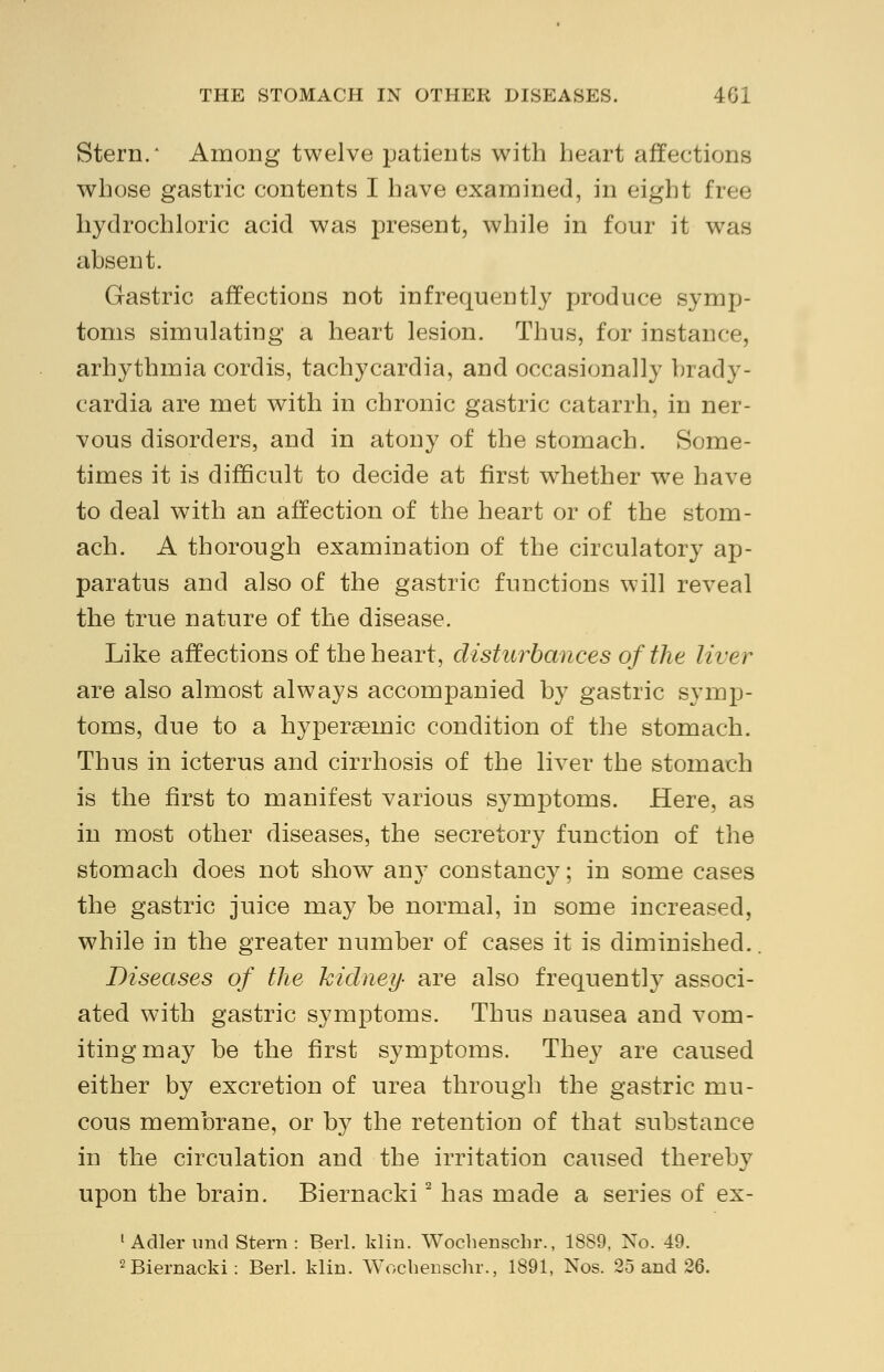 Stern/ Among twelve patients with heart affections whose gastric contents I have examined, in eight free hydrochloric acid was present, while in four it was absent. Gastric affections not infrequently produce symp- toms simulating a heart lesion. Thus, for instance, arhythmia cordis, tachycardia, and occasionally brady- cardia are met with in chronic gastric catarrh, in ner- vous disorders, and in atony of the stomach. Some- times it is difficult to decide at first whether we have to deal with an affection of the heart or of the stom- ach. A thorough examination of the circulatory ap- paratus and also of the gastric functions will reveal the true nature of the disease. Like affections of the heart, disturbances of the liver are also almost always accompanied by gastric symp- toms, due to a hypersemic condition of the stomach. Thus in icterus and cirrhosis of the liver the stomach is the first to manifest various symptoms. Here, as in most other diseases, the secretory function of the stomach does not show any constancy; in some cases the gastric juice may be normal, in some increased, while in the greater number of cases it is diminished.. Diseases of the kidney- are also frequently associ- ated with gastric symptoms. Thus nausea and vom- iting may be the first symptoms. They are caused either by excretion of urea through the gastric mu- cous membrane, or by the retention of that substance in the circulation and the irritation caused thereby upon the brain. Biernacki2 has made a series of ex- 1 Adler und Stern : Berl. klin. Wochenschr., 1889, No. 49. 2 Biernacki: Berl. klin. Wochenschr., 1891, Nos. 25 and 26.