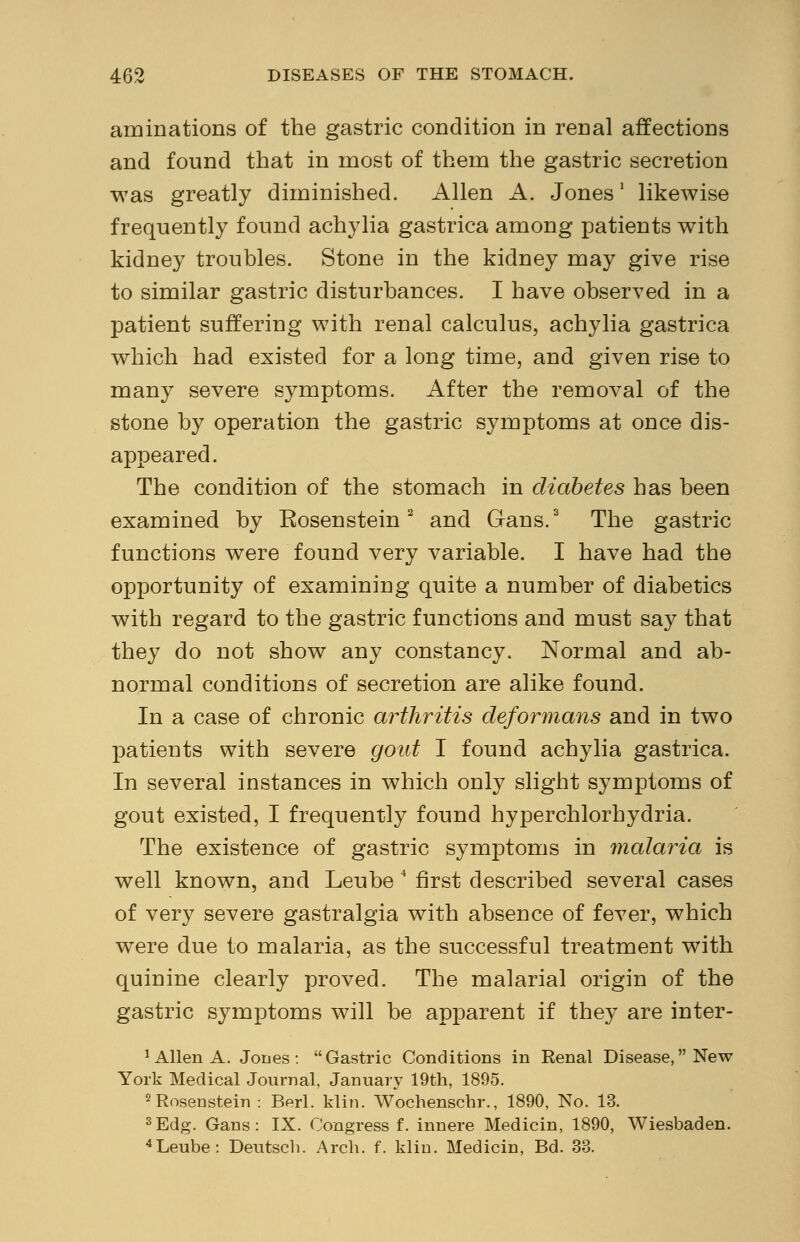 animations of the gastric condition in renal affections and found that in most of them the gastric secretion was greatly diminished. Allen A. Jones' likewise frequently found achylia gastrica among patients with kidney troubles. Stone in the kidney may give rise to similar gastric disturbances. I have observed in a patient suffering with renal calculus, achylia gastrica which had existed for a long time, and given rise to many severe symptoms. After the removal of the stone by operation the gastric symptoms at once dis- appeared. The condition of the stomach in diabetes has been examined by Rosenstein2 and Gans.3 The gastric functions were found very variable. I have had the opportunity of examining quite a number of diabetics with regard to the gastric functions and must say that they do not show any constancy. Normal and ab- normal conditions of secretion are alike found. In a case of chronic arthritis deformans and in two patients with severe gout I found achylia gastrica. In several instances in which only slight symptoms of gout existed, I frequently found hyperchlorhydria. The existence of gastric symptoms in malaria is well known, and Leube 4 first described several cases of very severe gastralgia with absence of fever, which were due to malaria, as the successful treatment with quinine clearly proved. The malarial origin of the gastric symptoms will be apparent if they are inter- 1 Allen A. Jones: Gastric Conditions in Renal Disease, New York Medical Journal, January 19th, 1895. 2 Rosenstein : Berl. klin. Wochenschr., 1890, No. 13. 3Edg. Gans: IX. Congress f. innere Medicin, 1890, Wiesbaden. 4Leube: Deutscb. Arcb. f. klin. Medicin, Bd. 33.