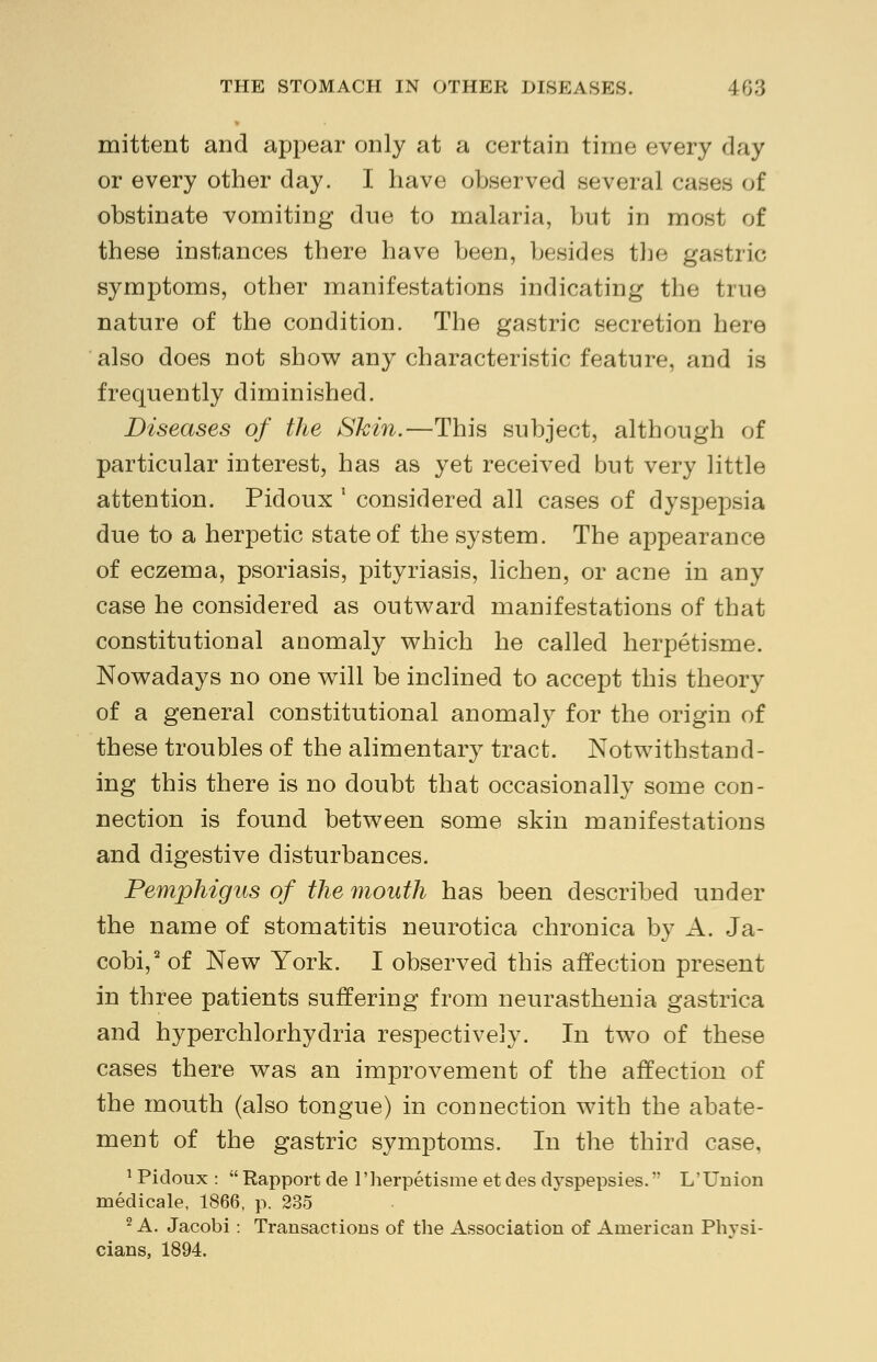 mittent and appear only at a certain time every day or every other day. I have observed several cases of obstinate vomiting due to malaria, but in most of these instances there have been, besides the gastric symptoms, other manifestations indicating the true nature of the condition. The gastric secretion here also does not show any characteristic feature, and is frequently diminished. Diseases of the Skin.—This subject, although of particular interest, has as yet received but very little attention. Pidoux l considered all cases of dyspepsia due to a herpetic state of the system. The appearance of eczema, psoriasis, pityriasis, lichen, or acne in any case he considered as outward manifestations of that constitutional anomaly which he called herpetisme. Nowadays no one will be inclined to accept this theory of a general constitutional anomaly for the origin of these troubles of the alimentary tract. Notwithstand- ing this there is no doubt that occasionally some con- nection is found between some skin manifestations and digestive disturbances. Pemphigus of the mouth has been described under the name of stomatitis neurotica chronica by A. Ja- cobi,2 of New York. I observed this affection present in three patients suffering from neurasthenia gastrica and hyperchlorhydria respectively. In two of these cases there was an improvement of the affection of the mouth (also tongue) in connection with the abate- ment of the gastric symptoms. In the third case, 1 Pidoux :  Rapport de l'herpetisme et des dyspepsies. L'Union medicale, 1866, p. 235 2 A. Jacobi : Transactions of the Association of American Physi-
