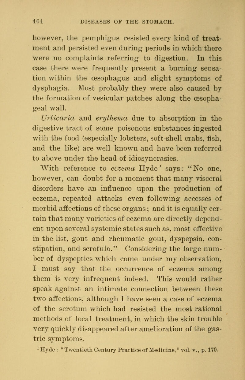 however, the pemphigus resisted every kind of treat- ment and persisted even during periods in which there were no complaints referring to digestion. In this case there were frequently present a burning sensa- tion within the oesophagus and slight symptoms of dysphagia. Most probably they were also caused by the formation of vesicular patches along the oesopha- geal wall. Urticaria and erythema due to absorption in the digestive tract of some poisonous substances ingested with the food (especially lobsters, soft-shell crabs, fish, and the like) are well known and have been referred to above under the head of idiosyncrasies. With reference to eczema Hyde1 says: No one, however, can doubt for a moment that many visceral disorders have an influence upon the production of eczema, repeated attacks even following accesses of morbid affections of these organs; and it is equally cer- tain that many varieties of eczema are directly depend- ent upon several systemic states such as, most effective in the list, gout and rheumatic gout, dyspepsia, con- stipation, and scrofula. Considering the large num- ber of dyspeptics which come under my observation, I must say that the occurrence of eczema among them is very infrequent indeed. This would rather speak against an intimate connection between these two affections, although I have seen a case of eczema of the scrotum which had resisted the most rational methods of local treatment, in which the skin trouble very quickly disappeared after amelioration of the gas- tric symptoms. 1 Hyde :  Twentieth Century Practice of Medicine, vol. v., p. 170.