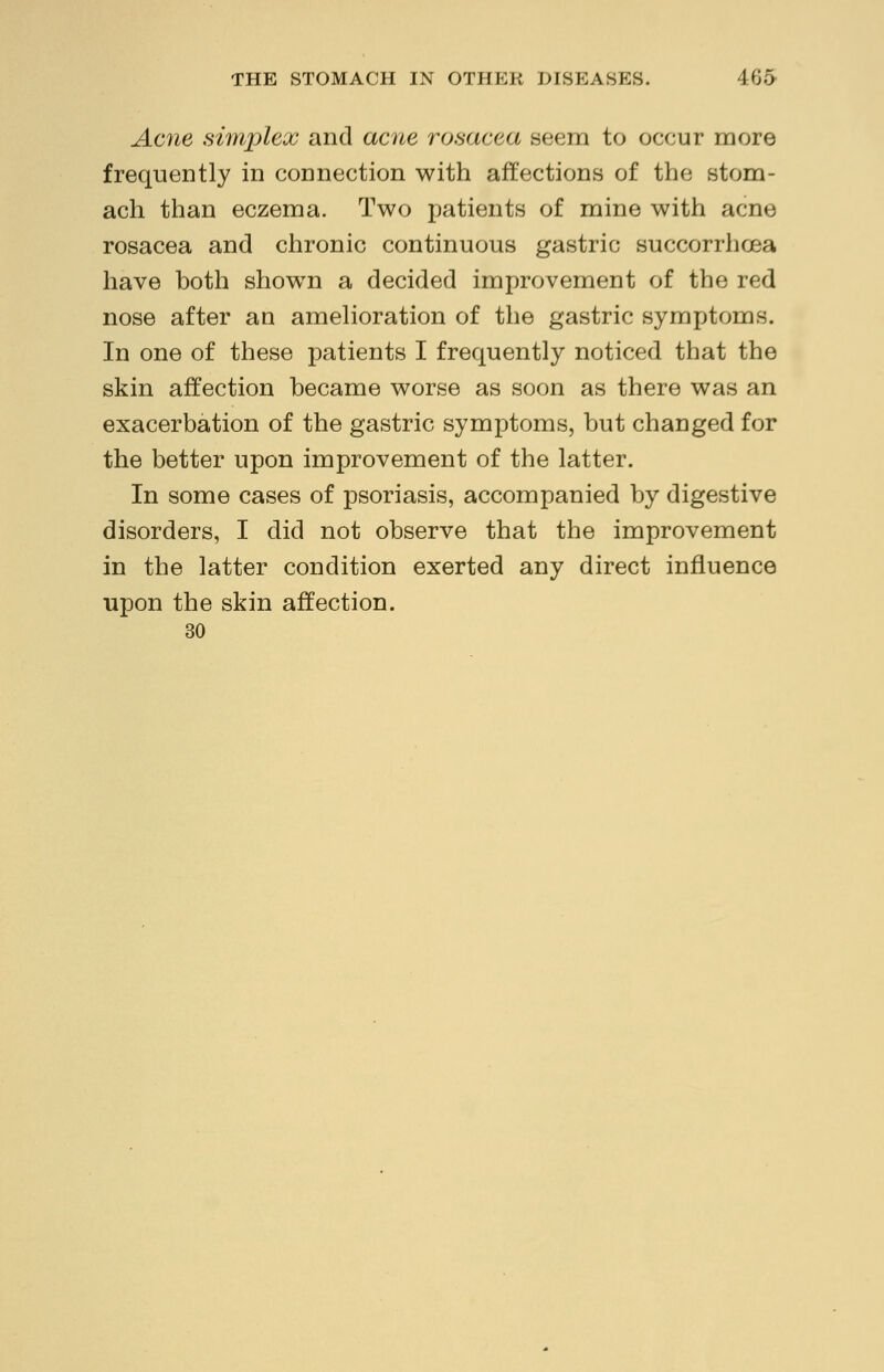 Acne simplex and acne rosacea seem to occur more frequently in connection with affections of the stom- ach than eczema. Two patients of mine with acne rosacea and chronic continuous gastric succorrhcea have both shown a decided improvement of the red nose after an amelioration of the gastric symptoms. In one of these patients I frequently noticed that the skin affection became worse as soon as there was an exacerbation of the gastric symptoms, but changed for the better upon improvement of the latter. In some cases of psoriasis, accompanied by digestive disorders, I did not observe that the improvement in the latter condition exerted any direct influence upon the skin affection. 30