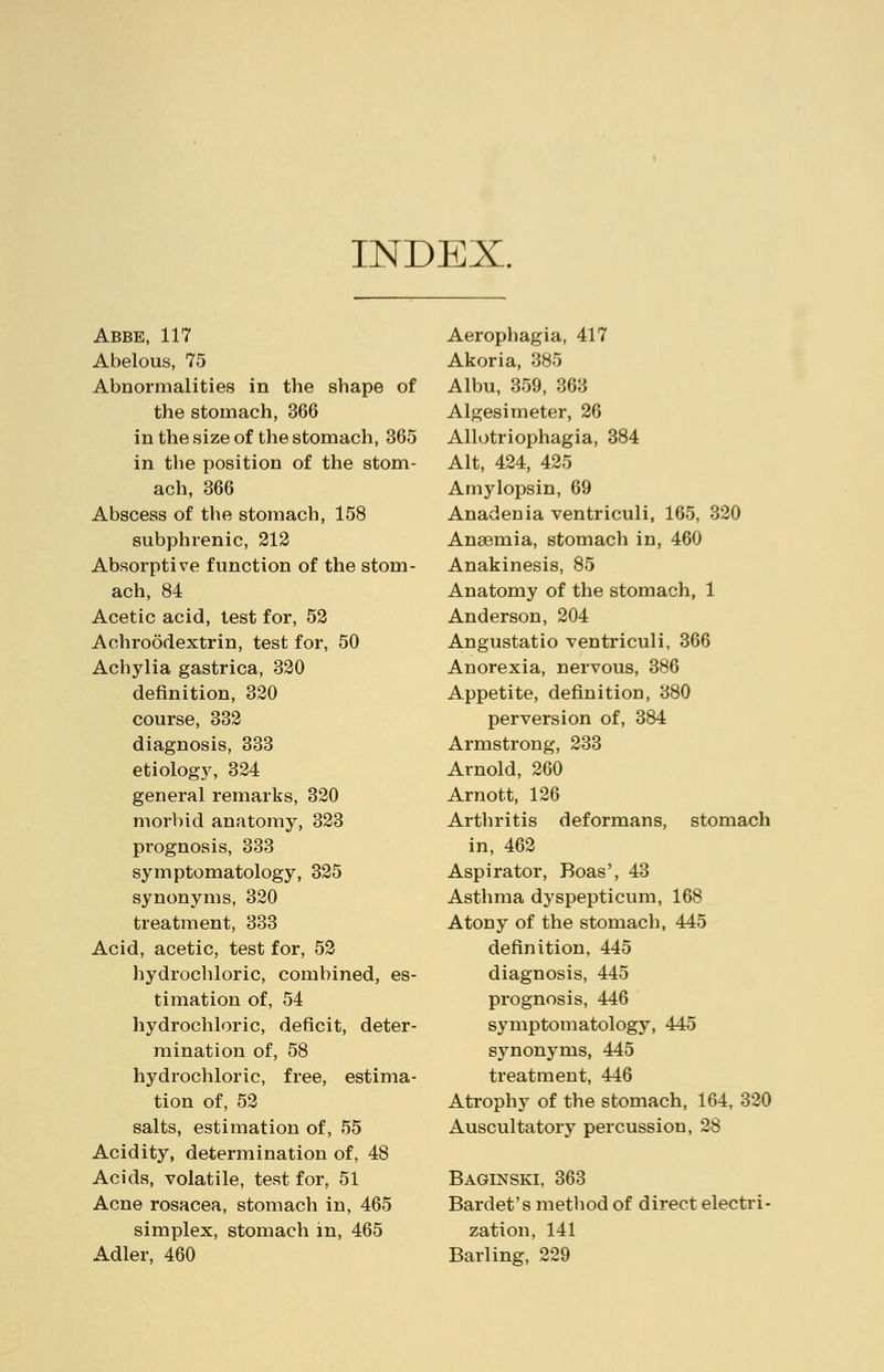 INDEX. Abbe, 117 Abelous, 75 Abnormalities in the shape of the stomach, 366 in the size of the stomach, 365 in the position of the stom- ach, 366 Abscess of the stomach, 158 subphrenic, 212 Absorptive function of the stom- ach, 84 Acetic acid, test for, 52 Achroodextrin, test for, 50 Achylia gastrica, 320 definition, 320 course, 332 diagnosis, 333 etiology, 324 general remarks, 320 morbid anatomy, 323 prognosis, 333 symptomatology, 325 synonyms, 320 treatment, 333 Acid, acetic, test for, 52 hydrochloric, combined, es- timation of, 54 hydrochloric, deficit, deter- mination of, 58 hydrochloric, free, estima- tion of, 52 salts, estimation of, 55 Acidity, determination of, 48 Acids, volatile, test for, 51 Acne rosacea, stomach in, 465 simplex, stomach in, 465 Adler, 460 Aerophagia, 417 Akoria, 385 Albu, 359, 363 Algesimeter, 26 Allotriophagia, 384 Alt, 424, 425 Amylopsin, 69 Anadenia ventriculi, 165, 320 Anaemia, stomach in, 460 Anakinesis, 85 Anatomy of the stomach, 1 Anderson, 204 Angustatio ventriculi, 366 Anorexia, nervous, 386 Appetite, definition, 380 perversion of, 384 Armstrong, 233 Arnold, 260 Arnott, 126 Arthritis deformans, stomach in, 462 Aspirator, Boas', 43 Asthma dyspepticum, 168 Atony of the stomach, 445 definition, 445 diagnosis, 445 prognosis, 446 symptomatology, 445 synonyms, 445 treatment, 446 Atrophy of the stomach, 164, 320 Auscultatory percussion, 28 Baginski, 363 Bardet's method of direct electri- zation, 141 Barling, 229