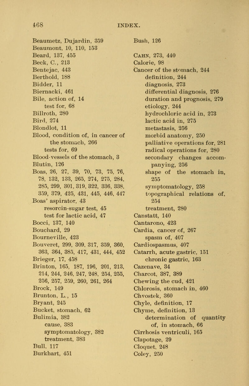 Beaumetz, Dujardin, 359 Beaumont, 10, 110, 153 Beard, 137, 455 Beck, C, 213 Bentejac, 443 Berthold, 188 Bidder, 11 Biernacki, 461 Bile, action of, 14 test for, 68 Billroth, 280 Bird, 274 Blond lot, 11 Blood, condition of, in cancer of the stomach, 266 tests for, 69 Blood-vessels of the stomach, 3 Blutin, 126 Boas, 26, 27, 39, 70, 73, 75, 76, 78, 132, 133, 265, 274, 275, 284, 285, 299, 301, 319, 322, 336, 338, 359, 379, 425, 431, 445, 446, 447 Boas' aspirator, 43 resorcin-sugar test, 45 test for lactic acid, 47 Bocci, 137, 140 Bouchard, 29 Bourneville, 423 Bouveret, 299, 309. 317, 359, 360, 363, 364, 385, 417, 431, 444, 452 Brieger, 17, 458 Brinton, 165, 187, 196, 201, 213, 214, 244, 246, 247, 248, 254, 255, 256, 257, 259, 260, 261, 264 Brock, 149 Brunton, L., 15 Bryant, 245 Bucket, stomach, 62 Bulimia, 382 cause, 383 symptomatology, 382 treatment, 383 Bull, 117 Burkhart, 451 Bush, 126 Cahn, 273, 440 Calorie, 98 Cancer of the stomach, 244 definition, 244 diagnosis, 273 differential diagnosis, 276 duration and prognosis, 279 etiology, 244 hydrochloric acid in, 273 lactic acid in, 275 metastasis, 256 niorhid anatomy, 250 palliative operations for, 281 radical operations for, 280 secondary changes accom- panying, 256 shape of the stomach in, 255 symptomatology, 258 topographical relations of, 254 treatment, 280 Canstatt, 140 Cantarono, 423 Cardia, cancer of, 267 spasm of, 407 Cardiospasm us, 407 Catarrh, acute gastric, 151 chronic gastric, 163 Cazenave, 34 Charcot, 387, 389 Chewing the cud, 421 Chlorosis, stomach in, 460 Chvostek, 360 Chyle, definition, 17 Chyme, definition, 13 determination of quantity of, in stomach, 66 Cirrhosis ventriculi, 165 Clapotage, 29 Cloquet, 248 Coley, 250