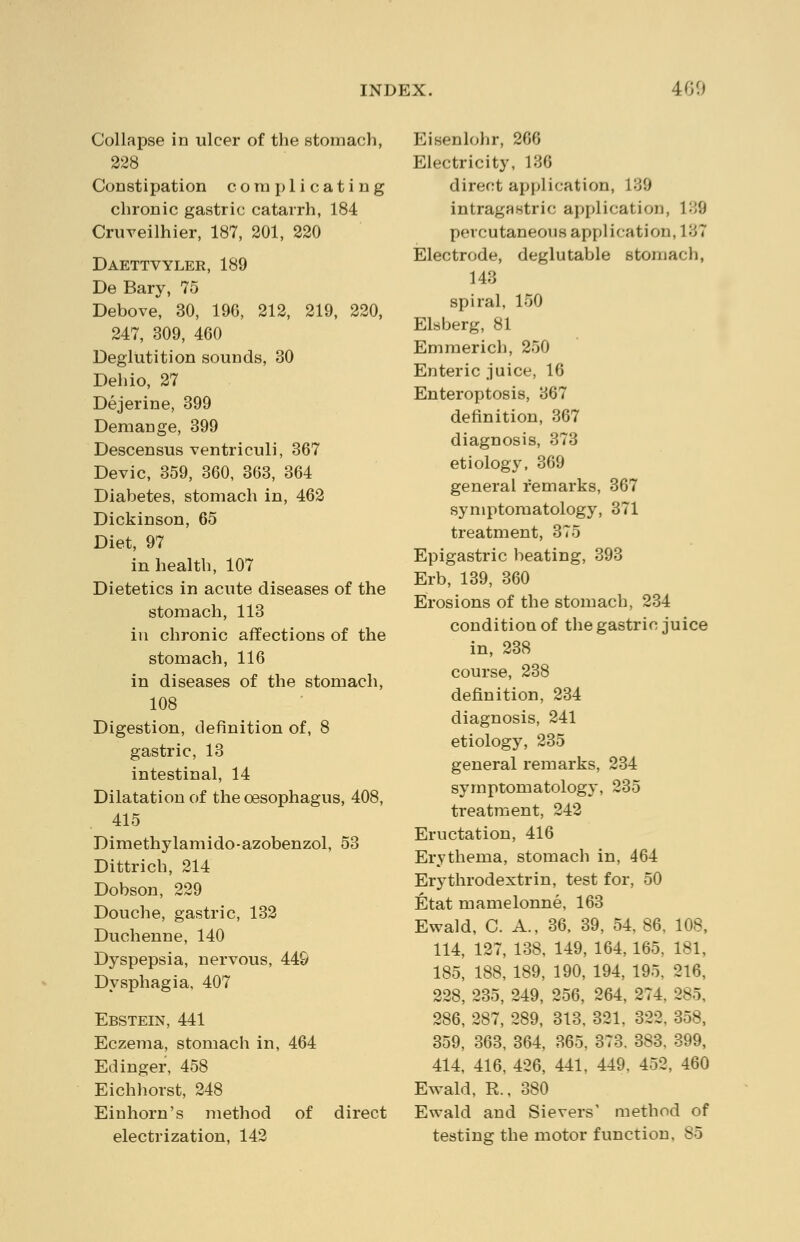 Collapse in ulcer of the stomach, 228 Constipation complicating chronic gastric catarrh, 184 Cruveilhier, 187, 201, 220 Daettvyler, 189 De Bary, 75 Debove, 30, 196, 212, 219, 220, 247, 309, 460 Deglutition sounds, 30 Dehio, 27 Dejerine, 399 Demange, 399 Descensus ventriculi, 367 Devic, 359, 360, 363, 364 Diabetes, stomach in, 462 Dickinson, 65 Diet, 97 in health, 107 Dietetics in acute diseases of the stomach, 113 in chronic affections of the stomach, 116 in diseases of the stomach, 108 Digestion, definition of, 8 gastric, 13 intestinal, 14 Dilatation of the oesophagus, 408, 415 Dimethylamido-azobenzol, 53 Dittrich, 214 Dobson, 229 Douche, gastric, 132 Duchenne, 140 Dyspepsia, nervous, 449 Dysphagia, 407 Ebstein, 441 Eczema, stomach in, 464 Edinger, 458 Eichhorst, 248 Einhorn's method of direct electrization, 142 Eisenlohr, 266 Electricity, 136 direct application, 139 intragastric application, 139 percutaneous application, 137 Electrode, deglutable stomach, 143 spiral, 150 Elsberg, 81 Emmerich, 250 Enteric juice, 16 Enteroptosis, 367 definition, 367 diagnosis, 373 etiology, 369 general remarks, 367 symptomatology, 371 treatment, 375 Epigastric beating, 393 Erb, 139, 360 Erosions of the stomach, 234 condition of the gastric juice in, 238 course, 238 definition, 234 diagnosis, 241 etiology, 235 general remarks, 234 symptomatology, 235 treatment, 242 Eructation, 416 Erythema, stomach in, 464 Erythrodextrin, test for, 50 Etat mamelonne, 163 Ewald, C. A., 36, 39, 54, 86. 108, 114, 127, 138, 149, 164, 165. 181, 185, 188, 189, 190, 194, 195. 216, 228, 235, 249, 256, 264, 274. 285, 286, 287, 289, 313, 321. 322. 358, 359, 363, 364, 365, 373. 383. 399, 414, 416, 426, 441, 449, 452, 460 Ewald, R., 380 Ewald and Sievers' method of testing the motor function. 85