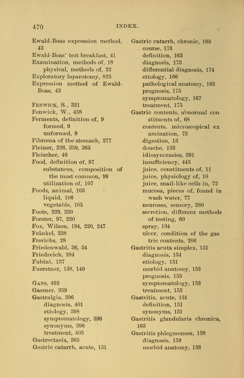 Ewald-Boas expression method, 43 Ewald-Boas' test breakfast, 41 Examination, methods of, 18 physical, methods of, 22 Exploratory laparotomy, 823 Expression method of Ewald- Boas, 43 Fenwick, S., 321 Fenwick, W., 458 Ferments, definition of, 9 formed, 9 unformed, 9 Fibroma of the stomach, 277 Fleiner, 226, 359, 363 Fleischer, 46 Food, definition of, 97 substances, composition of the most common, 99 utilization of, 107 Foods, animal, 103 liquid, 106 vegetable, 105 Foote, 229, 230 Forster, 97, 220 Fox, Wilson, 194, 220, 247 Frankel, 338 Frerichs, 28 Friedenwald, 36, 54 Friedreich, 284 Fubini, 137 Fuerstner, 138, 140 Gans, 462 Gassner, 359 Gastralgia, 396 diagnosis, 401 etiology, 398 symptomatology, 396 synonyms, 396 treatment, 405 Gastrectasia, 365 Gastric catarrh, acute, 151 Gastric catarrh, chronic, 163 course, 178 definition, 163 diagnosis, 173 differential diagnosis, 174 etiology, 166 pathological anatomy, 163 prognosis, 175 symptomatology, 167 treatment, 175 Gastric contents, abnormal con stituents of, 68 contents, microscopical ex amination, 72 digestion, 13 douche, 132 idiosyncrasies, 391 insufficiency, 445 juice, constituents of, 11 juice, physiology of, 10 juice, snail-like cells in, 72 mucosa, pieces of, found in wash water, 77 neuroses, sensory, 380 secretion, different methods of testing, 60 spray, 134 ulcer, condition of the gas trie contents, 206 Gastritis acuta simplex, 151 diagnosis, 154 etiology, 151 morbid anatomy, 152 prognosis, 155 symptomatology, 153 treatment, 155 Gastritis, acute, 151 definition, 151 synonyms, 151 Gastritis glandularis chronica, 163 Gastritis phlegmonosa, 158 diagnosis, 159 morbid anatomy, 158