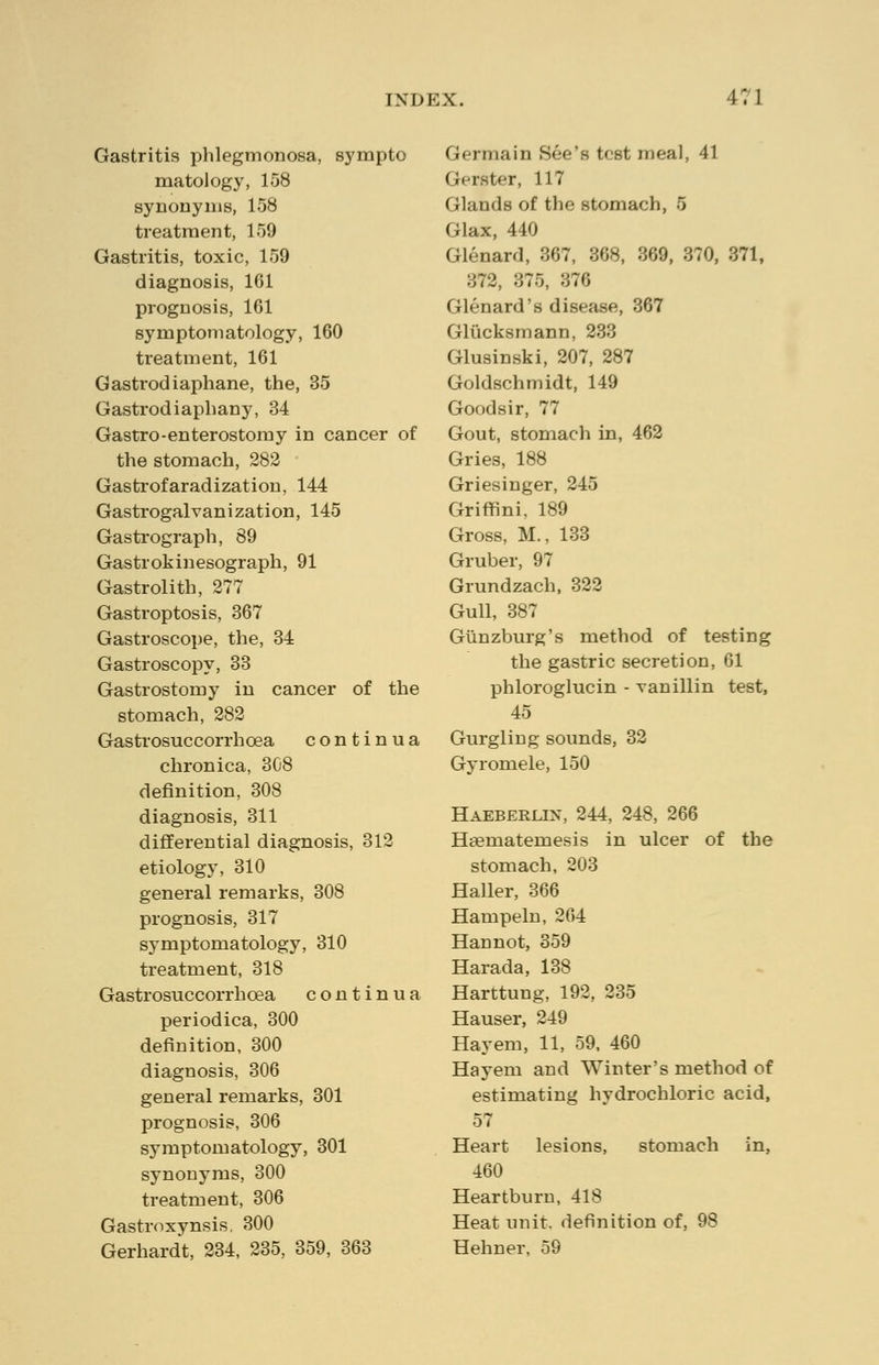 Gastritis phlegmonosa, sympto matology, 158 synonyms, 158 treatment, 159 Gastritis, toxic, 159 diagnosis, 161 prognosis, 161 symptomatology, 160 treatment, 161 Gastrodiaphane, the, 35 Gastrodiaphany, 34 Gastro-enterostomy in cancer of the stomach, 282 Gastrofaradization, 144 Gastrogalvanization, 145 Gastrograph, 89 Gastrokinesograph, 91 Gastrolith, 277 Gastroptosis, 367 Gastroscope, the, 34 Gastroscopy, 33 Gastrostomy in cancer of the stomach, 282 Gastrosuccorrhoea continua chronica, 308 definition, 308 diagnosis, 311 differential diagnosis, 312 etiology, 310 general remarks, 308 prognosis, 317 symptomatology, 310 treatment, 318 Gastrosuccorrhoea continua periodica, 300 definition, 300 diagnosis, 306 general remarks, 301 prognosis, 306 symptomatology, 301 synonyms, 300 treatment, 306 Gastroxynsis, 300 Gerhardt, 234, 235, 359, 363 Germain See's test meal, 41 Glister, 117 Glands of the stomach, 5 Glax, 440 Glenard, 367, 368, 860, 370, 371, 372, 375, 376 Glenard's disease, 367 Glucksmann, 233 Glusinski, 207, 287 Goldschmidt, 149 Goodsir, 77 Gout, stomach in, 462 Gries, 188 Griesinger, 245 Griffini, 189 Gross, M., 133 Gruber, 97 Grundzach, 322 Gull, 387 Giinzburg's method of testing the gastric secretion, 61 phloroglucin - vanillin test, 45 Gurgling sounds, 32 Gyromele, 150 Haeberlin, 244, 248, 266 Heematemesis in ulcer of the stomach, 203 Haller, 366 Hampeln, 264 Hannot, 359 Harada, 138 Harttung, 192, 235 Hauser, 249 Hay em, 11, 59, 460 Hay em and Winter's method of estimating hydrochloric acid, 57 Heart lesions, stomach in, 460 Heartburn, 418 Heat unit, definition of, 98 Hehner, 59