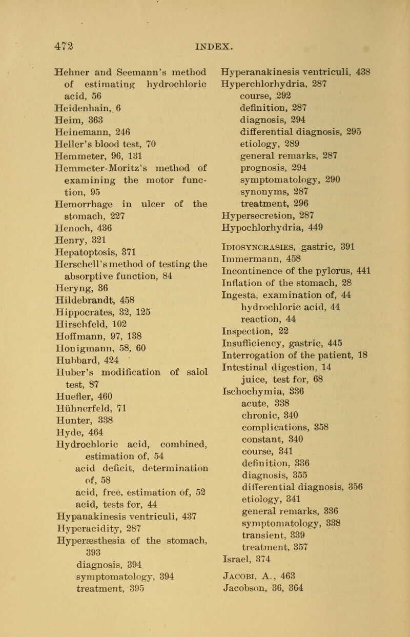 Hehner and Seemann's method of estimating hydrochloric acid, 56 Heidenhain, 6 Heim, 363 Heinemann, 246 Heller's blood test, 70 Hemmeter, 96, 131 Hemmeter-Moritz's method of examining the motor func- tion, 95 Hemorrhage in ulcer of the stomach, 227 Henoch, 436 Henry, 321 Hepatoptosis, 371 Herschell's method of testing the absorptive function, 84 Heryng, 36 Hildebrandt, 458 Hippocrates, 32, 125 Hirschfeld, 102 Hoffmann, 97, 138 Honigmann, 58, 60 Hubbard, 424 Huber's modification of salol test, 87 Huefler, 460 Hiihnerfeld, 71 Hunter, 338 Hyde, 464 Hydrochloric acid, combined, estimation of, 54 acid deficit, determination of, 58 acid, free, estimation of, 52 acid, tests for, 44 Hypanakinesis ventriculi, 437 Hyperacidity, 287 Hypersesthesia of the stomach, 393 diagnosis, 394 symptomatology, 394 treatment, 395 Hyperanakinesis ventriculi, 438 Hyperchlorhydria, 287 course, 292 definition, 287 diagnosis, 294 differential diagnosis, 295 etiology, 289 general remarks, 287 prognosis, 294 symptomatology, 290 synonyms, 287 treatment, 296 Hypersecretion, 287 Hypochlorhydria, 449 Idiosyncrasies, gastric, 391 Immermann, 458 Incontinence of the pylorus, 441 Inflation of the stomach, 28 Ingesta, examination of, 44 hydrochloric acid, 44 reaction, 44 Inspection, 22 Insufficiency, gastric, 445 Interrogation of the patient, 18 Intestinal digestion, 14 juice, test for, 68 Ischochymia, 336 acute, 338 chronic, 340 complications, 358 constant, 340 course, 341 definition, 336 diagnosis, 355 differential diagnosis, 356 etiology, 341 general remarks, 336 symptomatology, 338 transient, 339 treatment, 357 Israel, 374 Jacobi, A., 463 Jacobson, 36, 364