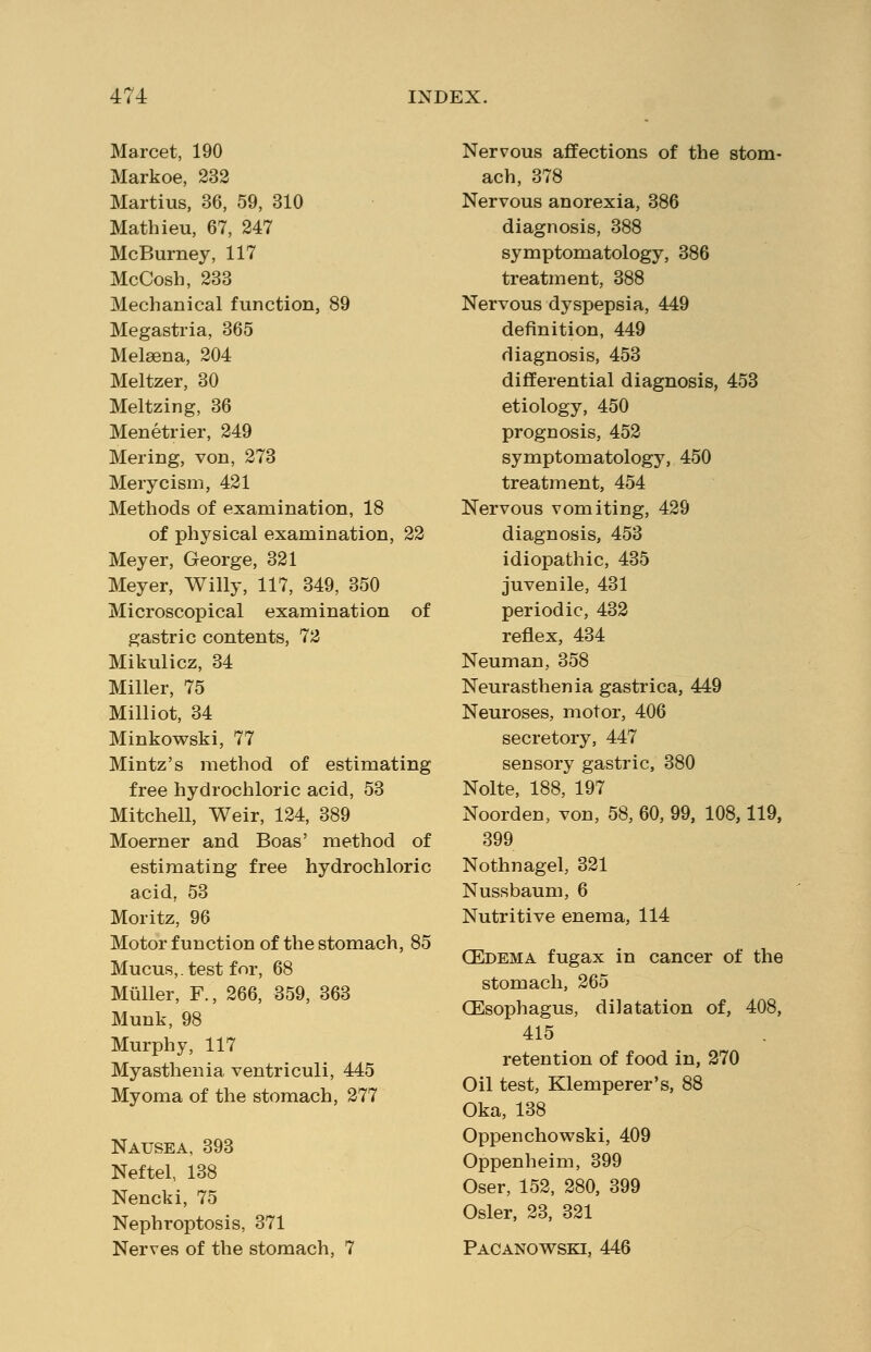 Marcet, 190 Markoe, 232 Martius, 36, 59, 310 Mathieu, 67, 247 McBurney, 117 McCosh, 233 Mechanical function, 89 Megastria, 365 Melasna, 204 Meltzer, 30 Meltzing, 36 Menetrier, 249 Mering, von, 273 Merycism, 421 Methods of examination, 18 of physical examination, 22 Meyer, George, 321 Meyer, Willy, 117, 349, 350 Microscopical examination of gastric contents, 72 Mikulicz, 34 Miller, 75 Milliot, 34 Minkowski, 77 Mintz's method of estimating free hydrochloric acid, 53 Mitchell, Weir, 124, 389 Moerner and Boas' method of estimating free hydrochloric acid, 53 Moritz, 96 Motor function of the stomach, 85 Mucus,, test for, 68 Muller, F., 266, 359, 363 Munk, 98 Murphy, 117 Myasthenia ventriculi, 445 Myoma of the stomach, 277 Nausea, 393 Neftel, 138 Nencki, 75 Nephroptosis, 371 Nerves of the stomach, 7 Nervous affections of the stom- ach, 378 Nervous anorexia, 386 diagnosis, 388 symptomatology, 386 treatment, 388 Nervous dyspepsia, 449 definition, 449 diagnosis, 453 differential diagnosis, 453 etiology, 450 prognosis, 452 symptomatology, 450 treatment, 454 Nervous vomiting, 429 diagnosis, 453 idiopathic, 435 juvenile, 431 periodic, 432 reflex, 434 Neuman, 358 Neurasthenia gastrica, 449 Neuroses, motor, 406 secretory, 447 sensory gastric, 380 Nolte, 188, 197 Noorden, von, 58, 60, 99, 108,119, 399 Nothnagel, 321 Nussbaum, 6 Nutritive enema, 114 (Edema fugax in cancer of the stomach, 265 (Esophagus, dilatation of, 408, 415 retention of food in, 270 Oil test, Klemperer's, 88 Oka, 138 Oppenchowski, 409 Oppenheim, 399 Oser, 152, 280, 399 Osier, 23, 321 Pacanowski, 446